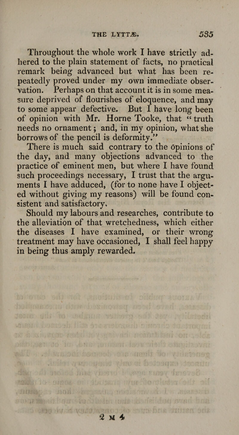 Throughout the whole work I have strictly ad¬ hered to the plain statement of facts, no practical remark being advanced but what has been re¬ peatedly proved under my own immediate obser¬ vation. Perhaps on that account it is in some mea¬ sure deprived of flourishes of eloquence, and may to some appear defective. But I have long been of opinion with Mr. Horne Tooke, that “ truth needs no ornament; and, in my opinion, what she borrows of the pencil is deformity/' There is much said contrary to the opinions of the day, and many objections advanced to the practice of eminent men, but where I have found such proceedings necessary, I trust that the argu¬ ments I have adduced, (for to none have I object¬ ed without giving my reasons) will be found con¬ sistent and satisfactory. Should my labours and researches, contribute to the alleviation of that wretchedness, which either the diseases I have examined, or their wrong treatment may have occasioned, I shall feel happy in being thus amply rewarded.