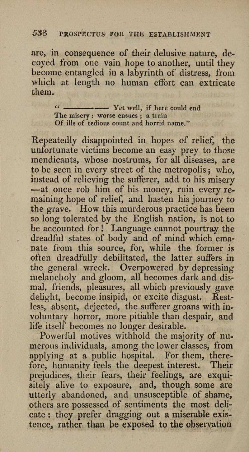 are, in consequence of their delusive nature, de¬ coyed from one vain hope to another, until they become entangled in a labyrinth of distress, from which at length no human effort can extricate them. “ ——————— Yet well, if here could end The misery ; worse ensues -} a train Of ills of tedious count and horrid name.” Repeatedly disappointed in hopes of relief, the unfortunate victims become an easy prey to those mendicants, whose nostrums, for all diseases, are to be seen in every street of the metropolis $ who, instead of relieving the sufferer, add to his misery —at once rob him of his money, ruin every re¬ maining hope of relief, and hasten his journey to the grave. How this murderous practice has been so long tolerated by the English nation, is not to be accounted for 1 Language cannot pourtray the dreadful states of body and of mind which ema¬ nate from this source, for, while the former is often dreadfully debilitated, the latter suffers in the general wreck. Overpowered by depressing melancholy and gloom, all becomes dark and dis¬ mal, friends, pleasures, all which previously gave delight, become insipid, or excite disgust. Rest¬ less, absent, dejected, the sufferer groans with in¬ voluntary horror, more pitiable than despair, and life itself becomes no longer desirable. Powerful motives withhold the majority of nu¬ merous individuals, among the lower classes, from applying at a public hospital. For them, there¬ fore, humanity feels the deepest interest. Their prejudices, their fears, their feelings, are exqui¬ sitely alive to exposure, and, though some are utterly abandoned, and unsusceptible of shame, others are possessed of sentiments the most deli¬ cate : they prefer dragging out a miserable exis¬ tence, rather than be exposed to the observation