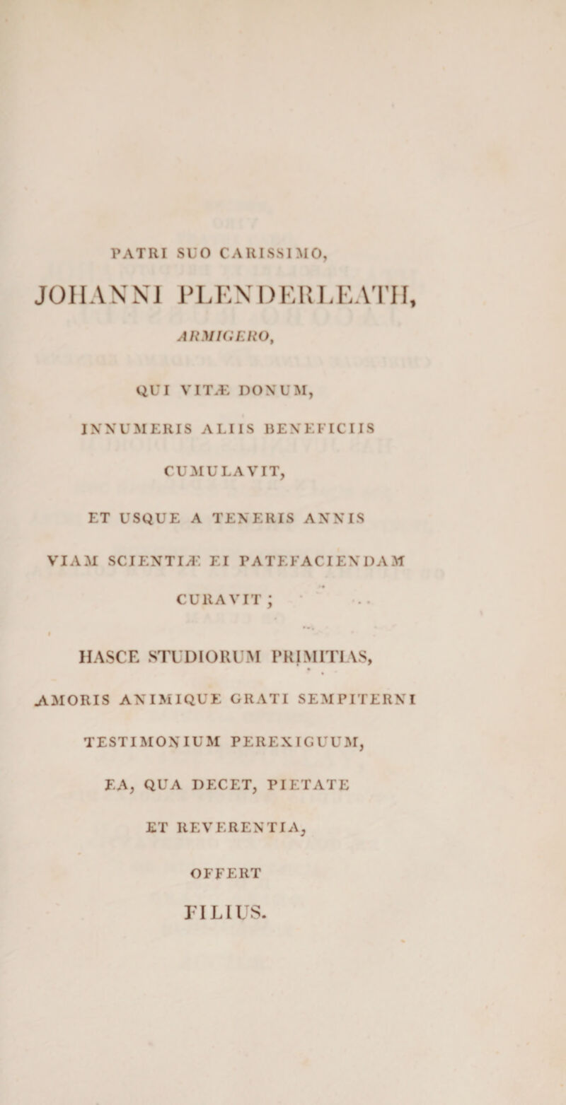 PATRI SUO CARISSIMO, JOIIANNI PLENDERLEATPI, ARMIGERO, QUI VITAL DONUM, INNUMERIS ALIIS BENEFICIIS CUMULAVIT, ET USQUE A TENERIS ANNIS VIAM SCI EN TEE EI PATEFACIENDAM •« curavit; HASCE STUDIORUM PRIMITIAS, AMORIS ANIMIQUE GRATI SEMPITERNI TESTIMONIUM PEREXIGUUM, EA, QUA DECET, PIETATE ET REVERENTIA, OFFERT FILIUS