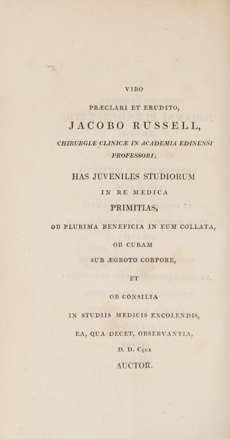 VIRO PRJECLARI ET ERUDITO, JACOBO RUSSELL, CHIRURGIJE CLINICE IN ACADEMIA ED IN ENSI f PROFESSORI ; HAS JUVENILES STUDIORUM IN RE MEDICA PRIMITIAS, OB PLURIMA BENEFICIA IN EUM COLLATA OB CURAM SUB JEGROTO CORPORE, ET OB CONSILIA IN STUDIIS MEDICIS EXCOLENDIS, EA, QUA DECET, OBSERVANTIA, D. D. Cque