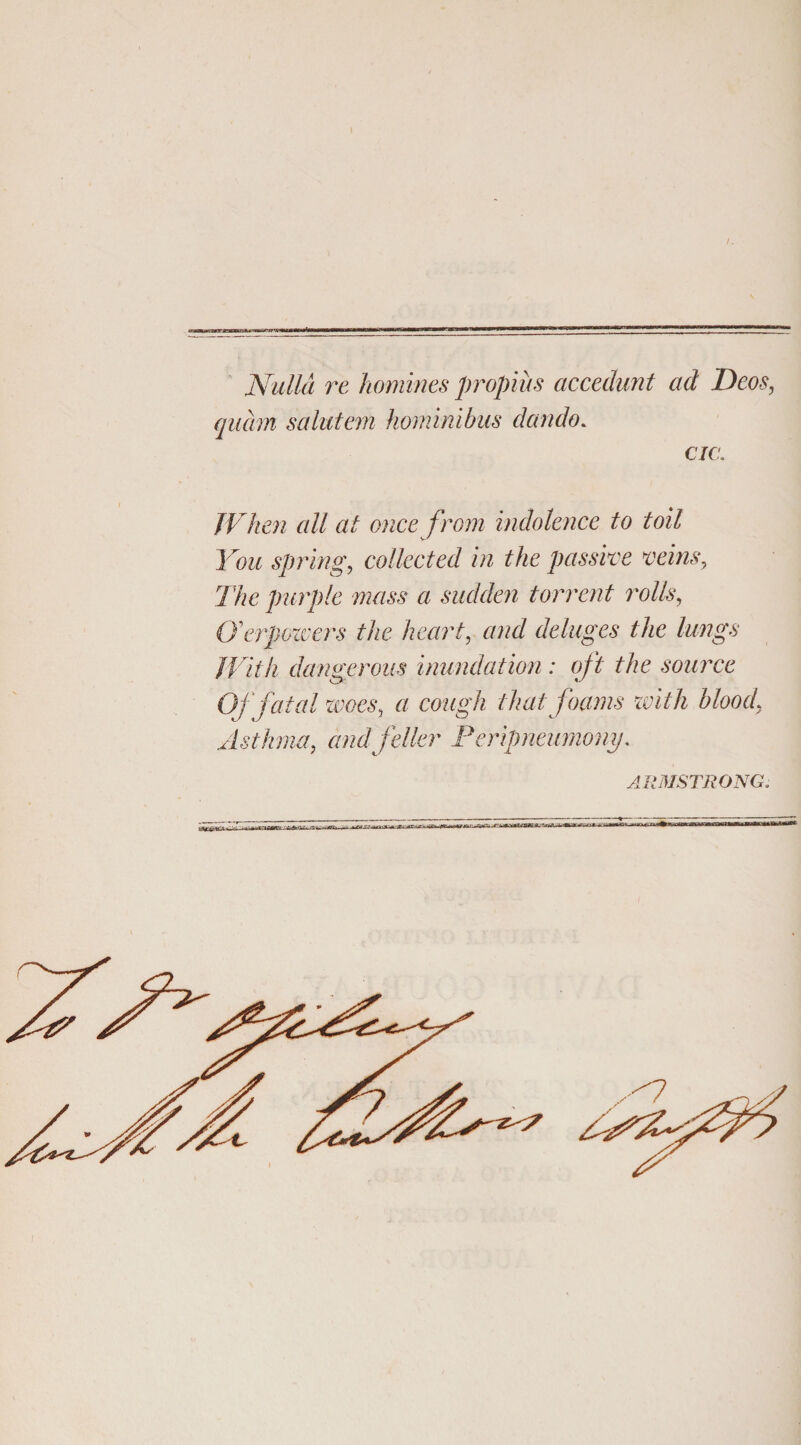 Nulla re homines propius accedunt ad Deos, quam salutem hominibus dando* cia JVhen all at oncefrom indolence to toil You spring, collected in the passive vehis, The purple mass a sudden torrent rotis, Cferpozvers the heart, and deluges the lungs JVitli dangerous inundation: qft the source Oj fatal woes, « thatfoams with blood, Asthma, and feller Peripneumony. ARMSTRONG.