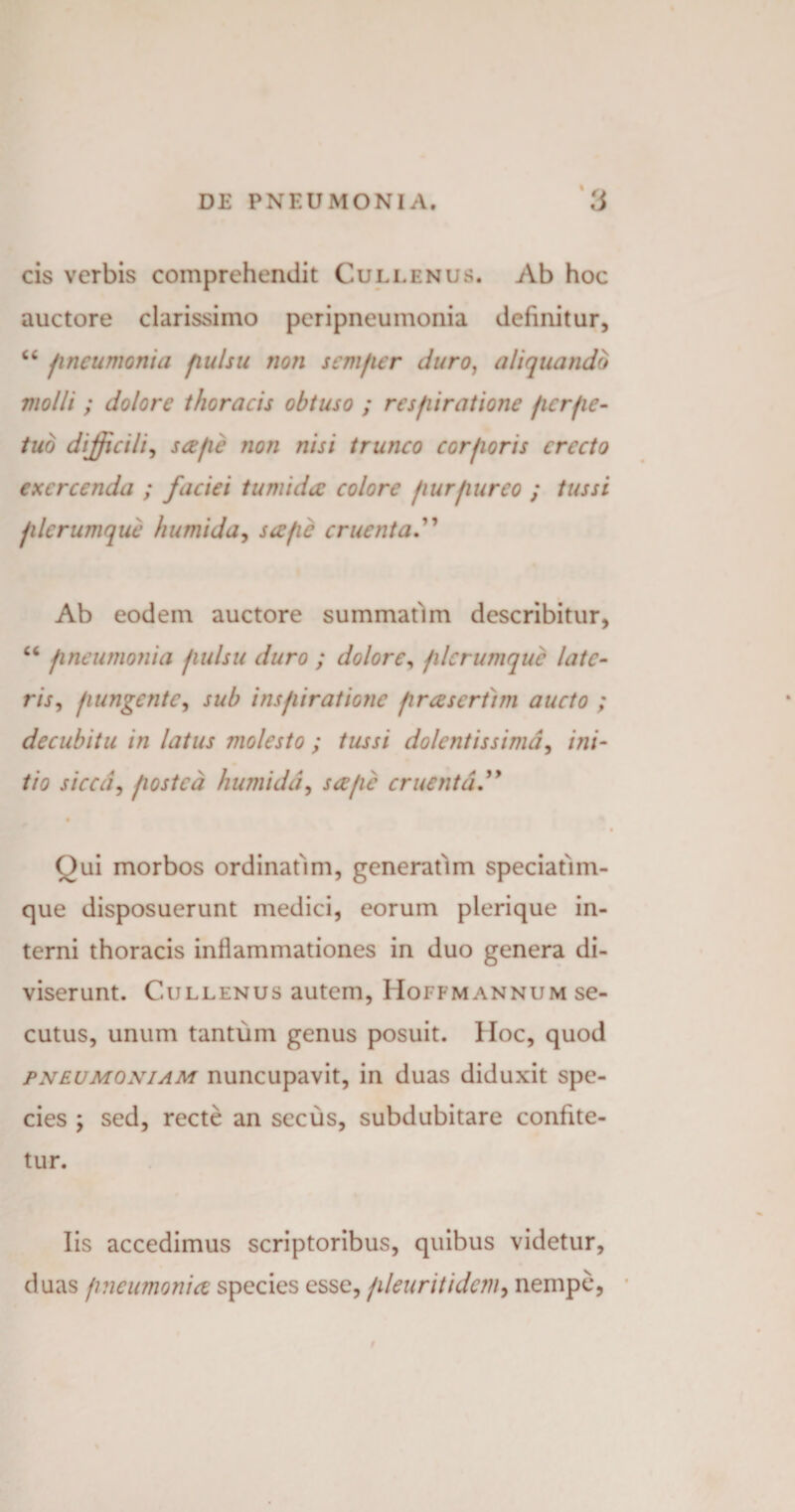 % cis verbis comprehendit Cullenus. Ab hoc auctore clarissimo pcripneumonia definitur, “ pneumonia pulsu non semper duro, aliquando molli ; dolore thoracis obtuso ; respiratione perpe¬ tuo difficili, sape non nisi trunco corporis erecto exercenda ; faciei tumida: colore purpureo ; tussi plerumque humida, sa/ic cruenta.” Ab eodem auctore summafun describitur, “ pneumonia pulsu duro ; dolore, plerumque late¬ ris, pungente, sub inspiratione prasertim aucto ; decubitu in latus molesto ; tussi dolentissimd, ini¬ tio sicai, postea humidd, sape cruenta.” # Oui morbos ordinafim, generatim speciatim- que disposuerunt medici, eorum plerique in¬ terni thoracis inflammationes in duo genera di¬ viserunt. Cullenus autem, Hoffmannum se¬ cutus, unum tantum genus posuit. Hoc, quod pneumoniam nuncupavit, in duas diduxit spe¬ cies ; sed, recte an secus, subdubitare confite¬ tur. Iis accedimus scriptoribus, quibus videtur, duas fi ne limonia species esse, pleuritidcm, nempe,