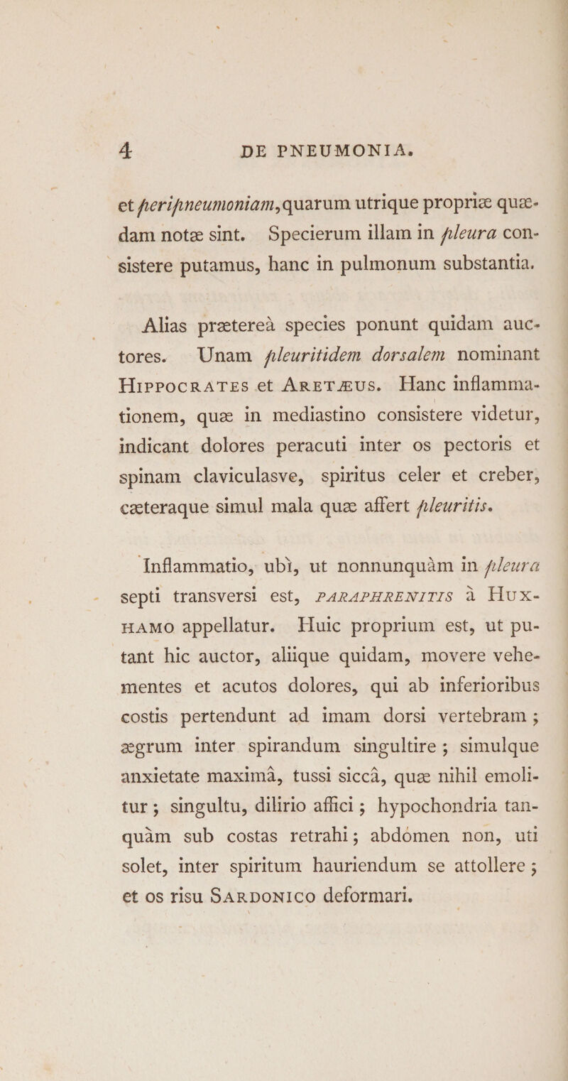 et fierifineumoniam,quarum utrique propriae quae¬ dam notae sint. Specierum illam in fileura con¬ sistere putamus, hanc in pulmonum substantia, Alias praeterea species ponunt quidam auc¬ tores. Unam fileuritidem dorsalem nominant Hippocrates et Aret^eus. Hanc inflamma¬ tionem, quae in mediastino consistere videtur, indicant dolores peracuti inter os pectoris et spinam claviculasve, spiritus celer et creber, caeteraque simul mala quae affert fileuritis. Inflammatio, ubf, ut nonnunquam in fileura septi transversi est, paraphrenitis a Hux- hamo appellatur. Huic proprium est, ut pu¬ tant hic auctor, aliique quidam, movere vehe¬ mentes et acutos dolores, qui ab inferioribus costis pertendunt ad imam dorsi vertebram ; aegrum inter spirandum singultire ; simulque anxietate maxima, tussi sicca, quae nihil emoli¬ tur ; singultu, dilirio affici; hypochondria tan- quam sub costas retrahi; abdomen non, uti solet, inter spiritum hauriendum se attollere ; et os risu Sardonico deformari.