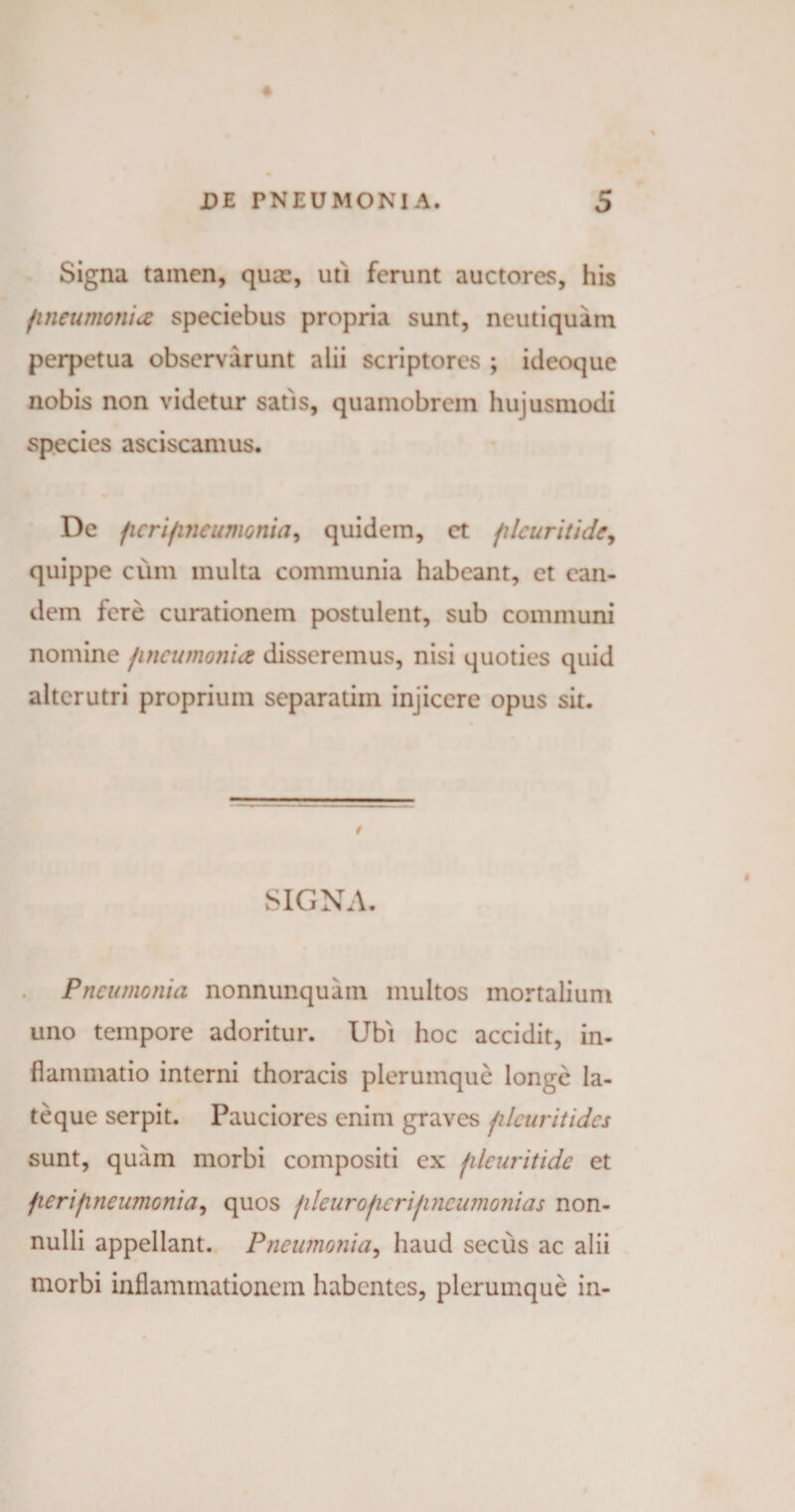 Signa tainen, quae, uti ferunt auctores, his /ineumonia speciebus propria sunt, neutiquam perpetua observarunt alii scriptores ; ideoque nobis non videtur satis, quamobrem hujusmodi species asciscamus. De fieri/ineumonia, quidem, et filcuritide, quippe cum multa communia habeant, et ean¬ dem fere curationem postulent, sub communi nomine pneumonia disseremus, nisi quoties quid alterutri proprium separatim injicere opus sit. SIGNA. Pneumonia nonnunquam multos mortalium uno tempore adoritur. Ubi hoc accidit, in¬ flammatio interni thoracis plerumque longe la- teque serpit. Pauciores enim graves jileuritides sunt, quiim morbi compositi ex jileuritide et fieri pneumonia, quos jdcur operijincumonias non¬ nulli appellant. Pneumonia, haud secus ac alii morbi inflammationem habentes, plerumque in-