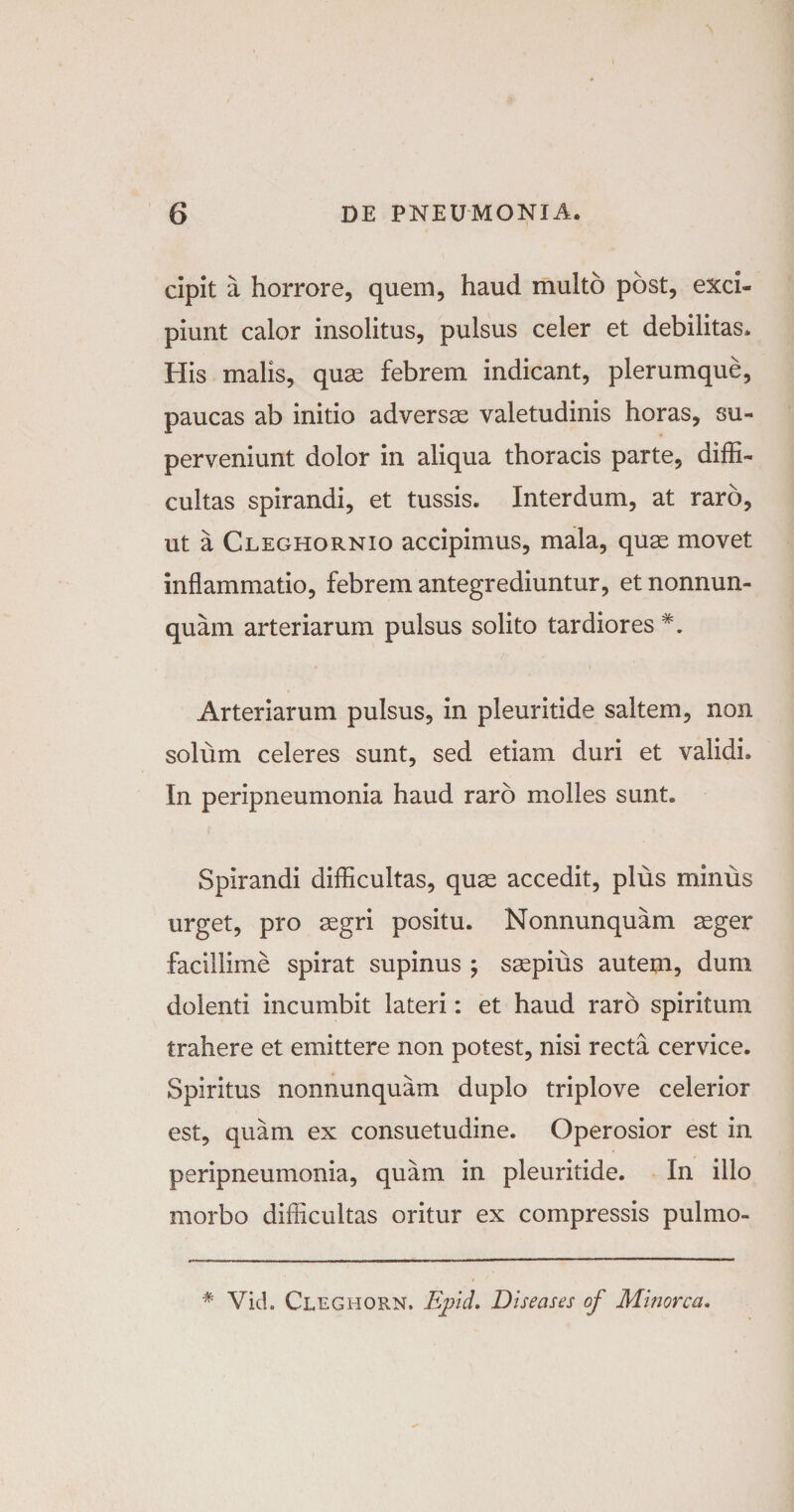 cipit a horrore, quem, haud multo post, exci¬ piunt calor insolitus, pulsus celer et debilitas. His malis, quas febrem indicant, plerumque, paucas ab initio adversae valetudinis horas, su¬ perveniunt dolor in aliqua thoracis parte, diffi¬ cultas spirandi, et tussis. Interdum, at raro, ut a Cleghornio accipimus, mala, quas movet inflammatio, febrem antegrediuntur, et nonnum¬ quam arteriarum pulsus solito tardiores Arteriarum pulsus, in pleuritide saltem, non solum celeres sunt, sed etiam duri et validi. In peripneumonia haud raro molles sunt. Spirandi difficultas, quae accedit, plus minus urget, pro aegri positu. Nonnunquam aeger facillime spirat supinus ; saepius autem, dum dolenti incumbit lateri: et haud raro spiritum trahere et emittere non potest, nisi recta cervice. Spiritus nonnunquam duplo triplove celerior est, quam ex consuetudine. Operosior est in peripneumonia, quam in pleuritide. In ilio morbo difficultas oritur ex compressis pulmo-