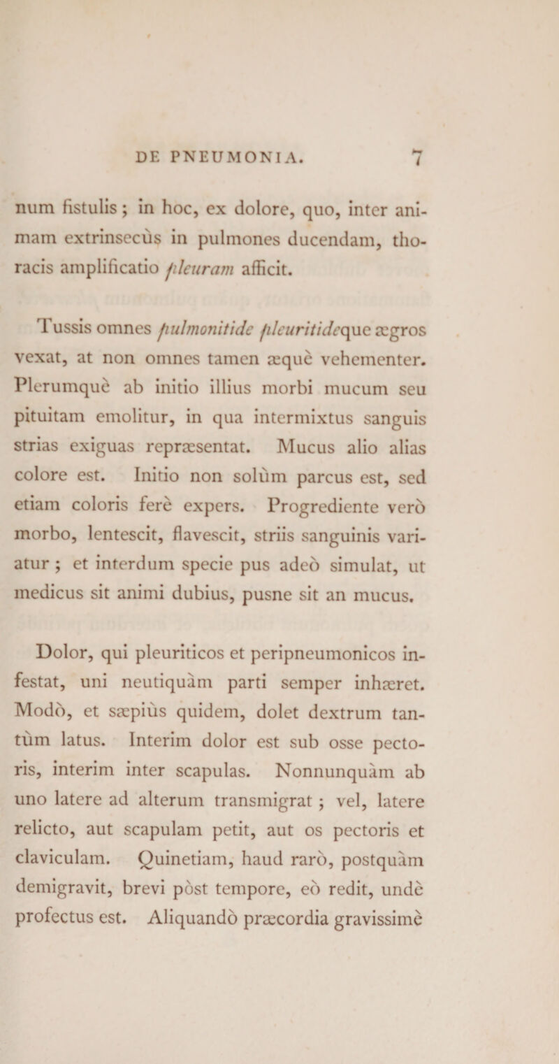 I num fistulis; in hoc, cx dolore, quo, inter ani¬ mam extrinsecus in pulmones ducendam, tho¬ racis amplificatio jilcuram afficit. 1 ussis omnes fiulmonitide filcuritidcque a:gros vexat, at non omnes tamen a:quc vehementer. Plerumque ab initio illius morbi mucum seu pituitam emolitur, in qua intermixtus sanguis strias exiguas repraesentat. Mucus alio alias colore est. Initio non solum parcus est, sed etiam coloris fere expers. Progrediente vero morbo, lentescit, flavescit, striis sanguinis vari¬ atur ; et interdum specie pus adeo simulat, ut medicus sit animi dubius, pusne sit an mucus. Dolor, qui pleuriticos et peripneumonicos in¬ festat, uni neutiquam parti semper inhteret. Modo, et saspius quidem, dolet dextrum tan¬ tum latus. Interim dolor est sub osse pecto¬ ris, interim inter scapulas. Nonnunquam ab uno latere ad alterum transmigrat ; vel, latere relicto, aut scapulam petit, aut os pectoris et claviculam. Quinetiam, haud raro, postquam demigravit, brevi post tempore, eb redit, unde profectus est. Aliquando praecordia gravissime