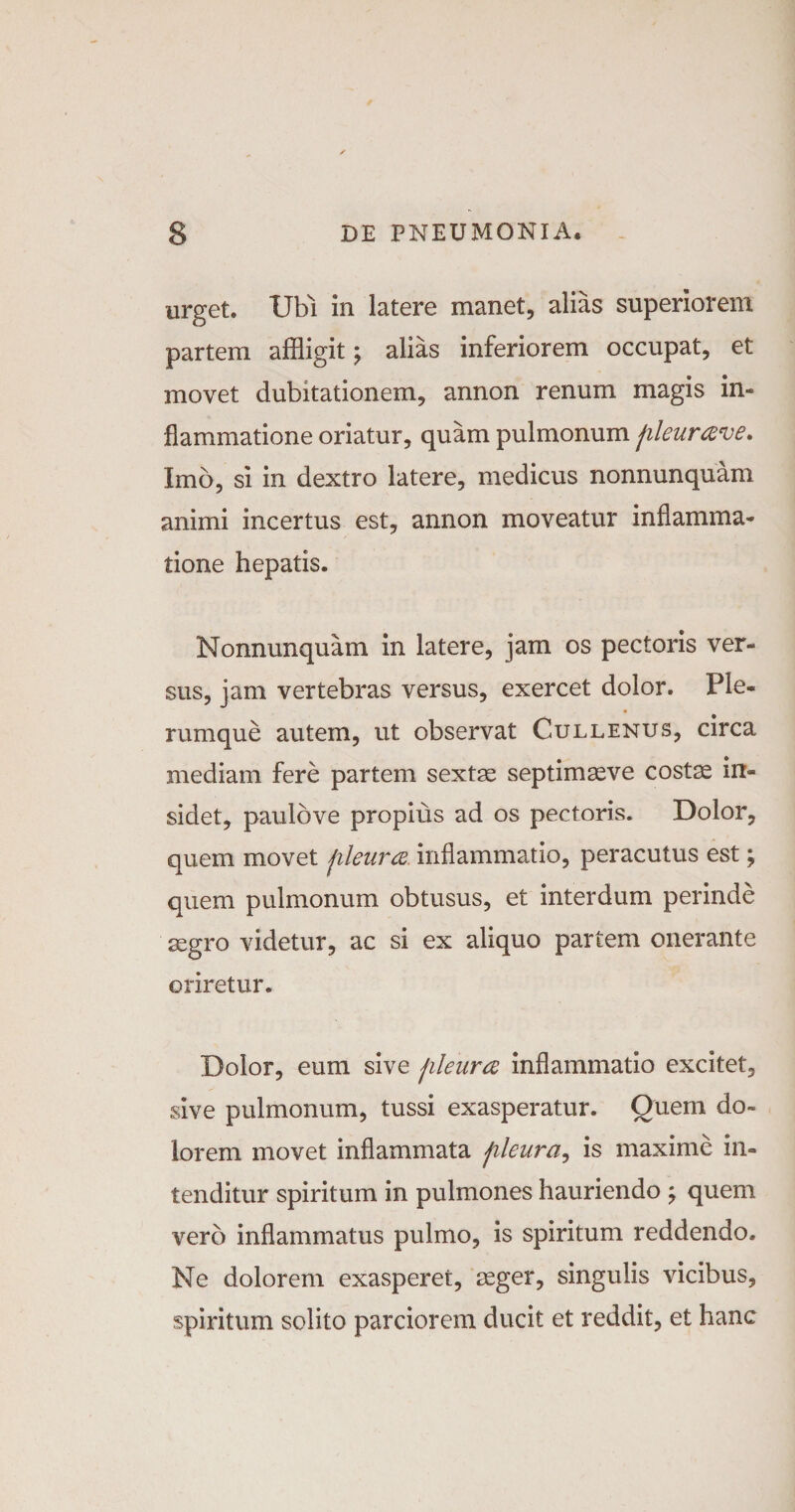 urget. Ubi in latere manet, alias superiorem partem affligit; alias inferiorem occupat, et movet dubitationem, annon renum magis in¬ flammatione oriatur, quam pulmonum fileurave. Imo, si in dextro latere, medicus nonnunquam animi incertus est, annon moveatur inflamma¬ tione hepatis. Nonnunquam in latere, jam os pectoris ver¬ sus, jam vertebras versus, exercet dolor. Ple- • , # rumque autem, ut observat Cullenus, circa mediam fere partem sextae septimaeve costae in¬ sidet, paulbve propius ad os pectoris. Dolor, quem movet fileura. inflammatio, peracutus est; quem pulmonum obtusus, et interdum perinde aegro videtur, ac si ex aliquo partem onerante oriretur. Dolor, eum sive fileura inflammatio excitet, sive pulmonum, tussi exasperatur. Quem do¬ lorem movet inflammata fileura, is maxime in¬ tenditur spiritum in pulmones hauriendo quem vero inflammatus pulmo, is spiritum reddendo. Ne dolorem exasperet, aeger, singulis vicibus, spiritum solito parciorem ducit et reddit, et hanc