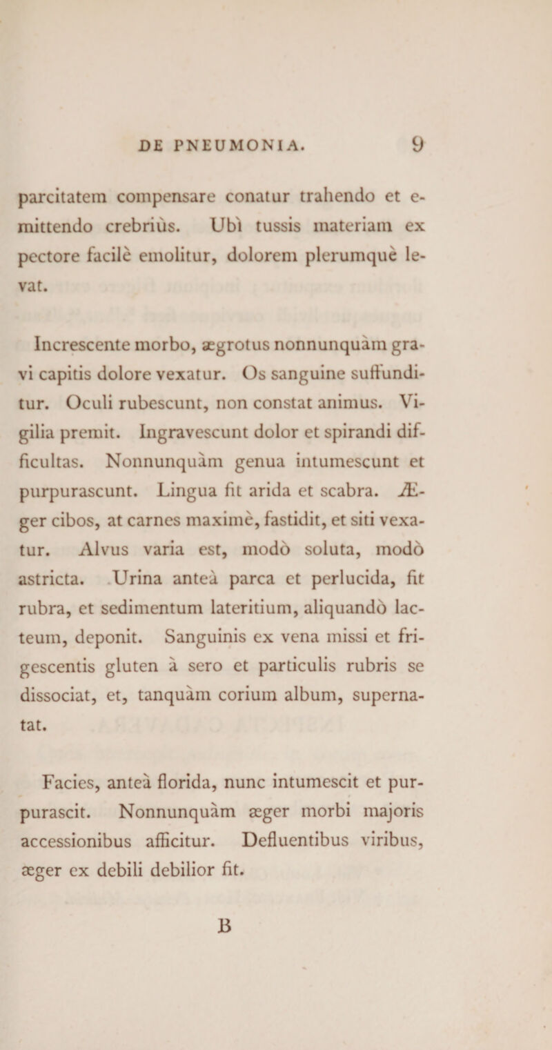 parcitatem compensare conatur trahendo et e- mittendo crebrius. Ubi tussis materiam ex pectore facile emolitur, dolorem plerumque le¬ vat. Increscente morbo, aegrotus nonnunquam gra¬ vi capitis dolore vexatur. Os sanguine suffundi¬ tur. Oculi rubescunt, non constat animus. Vi¬ gilia premit. Ingravescunt dolor et spirandi dif¬ ficultas. Nonnunquam genua intumescunt et purpurascunt. Lingua fit arida et scabra. JE- ger cibos, at carnes maxime, fastidit, et siti vexa¬ tur. Alvus varia est, modo soluta, modo astricta. Urina antea parca et perlucida, fit rubra, et sedimentum lateritium, aliquando lac¬ teum, deponit. Sanguinis ex vena missi et fri¬ gescentis gluten a sero et particulis rubris se dissociat, et, tanquam corium album, superna¬ tat. Facies, antea florida, nunc intumescit et pur- purascit. Nonnunquam aeger morbi majoris accessionibus afficitur. Defluentibus viribus, aeger ex debili debilior fit. 13