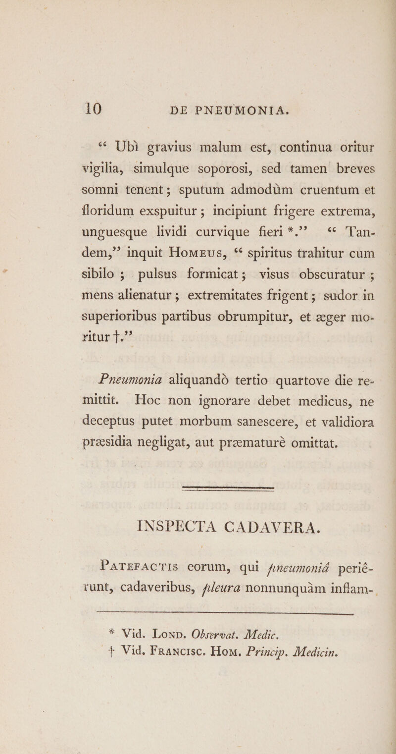 “ Ubi gravius malum est, continua oritur vigilia, simulque soporosi, sed tamen breves somni tenent; sputum admodum cruentum et floridum exspuitur; incipiunt frigere extrema, unguesque lividi curvique fieri V’ “ Tan¬ dem,55 inquit Homeus, “ spiritus trahitur cum sibilo ; pulsus formicat; visus obscuratur ; mens alienatur ; extremitates frigent; sudor in superioribus partibus obrumpitur, et aeger mo¬ ritur f.55 Pneumonia aliquando tertio quartove die re¬ mittit. Hoc non ignorare debet medicus, ne deceptus putet morbum sanescere, et validiora praesidia negligat, aut praemature omittat. INSPECTA CADAVERA. Patefactis eorum, qui fineumonia perie¬ runt, cadaveribus, fileura nonnunquam inflam- * Vid. Lond. Observat. Medie. f Vid. Francisc. Hom, Princip. Medicin.