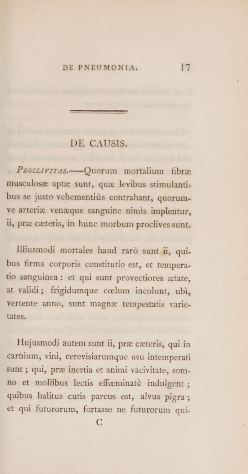 DE CAUSIS. Proclivitas.-Quorum mortalium fibrae musculosae aptae sunt, quae levibus stimulanti¬ bus se justo vehementius contrahant, quorum- ve arteriae venaeque sanguine nimis implentur, ii, prae caeteris, in hunc morbum proclives sunt. Iliiusmodi mortales haud raro sunt ii, qui¬ bus firma corporis constitutio est, et tempera¬ tio sanguinea : et qui sunt provectiores aetate, at validi; frigidumque coelum incolunt, ubi, vertente anno, sunt magnae tempestatis varie¬ tates. Hujusmodi autem sunt ii, prae caeteris, qui in carnium, vini, cerevisiarumque usu intemperati sunt; qui, prae inertia et animi vacivitate, som¬ no et mollibus lectis effoeminate indulgent ; quibus halitus cutis parcus est, alvus pigra ; et qui futurorum, fortasse ne futurorum qui- C