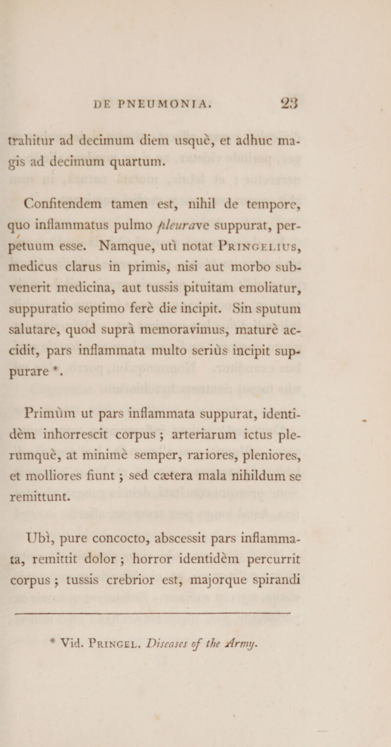 trahitur ad decimum diem usque, et adhuc ma¬ gis ad decimum quartum. Confitendem tamen est, nihil de tempore, quo inflammatus pulmo fileurave suppurat, pcr- / petuum esse. Namque, uti notat Pringei.ius, medicus clarus in primis, nisi aut morbo sub¬ venerit medicina, aut tussis pituitam emoliatur, suppuratio septimo fere die incipit. Sin sputum salutare, quod supra memoravimus, mature ac¬ cidit, pars inflammata multo serius incipit sup¬ purare #. Primum ut pars inflammata suppurat, identi¬ dem inhorrescit corpus ; arteriarum ictus ple¬ rumque, at minime semper, rariores, pleniores, et molliores fiunt \ sed camera mala nihildum se remittunt. Ubi, pure concocto, abscessit pars inflamma¬ ta, remittit dolor ; horror identidem percurrit corpus ; tussis crebrior est, majorque spirandi * Vid. Pringel. Discases of thc Army.