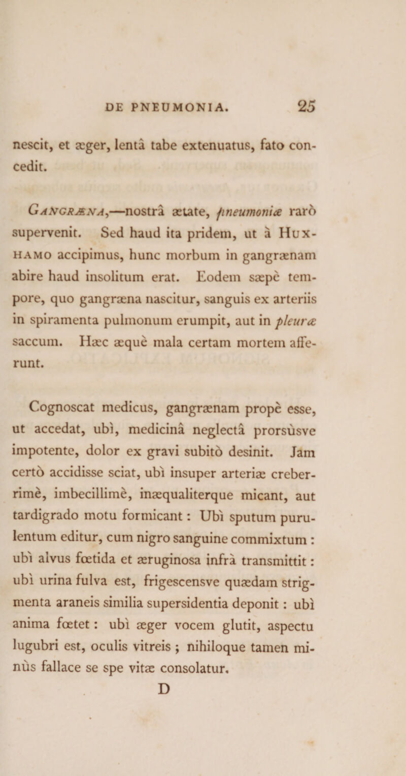 nescit, et aeger, lenta tabe extenuatus, fato con¬ cedit. GaXgr&amp;na,—nostra aetate, pneumonia raro supervenit. Sed haud ita pridem, ut a Hux- hamo accipimus, hunc morbum in gangraenam abire haud insolitum erat. Eodem saepe tem¬ pore, quo gangraena nascitur, sanguis ex arteriis in spiramenta pulmonum erumpit, aut in pleura: saccum. Haec aeque mala certam mortem affe¬ runt. Cognoscat medicus, gangraenam prope esse, ut accedat, ubi, medicina neglecta prorsusve impotente, dolor ex gravi subito desinit. Jam certo accidisse sciat, ubi insuper arteriae creber¬ rime, imbecillime, inaequaliterque micant, aut tardigrado motu formicant: Ubi sputum puru¬ lentum editur, cum nigro sanguine commixtum : ubi alvus foetida et aeruginosa infra transmittit: ubi urina fulva est, frigescensve quaedam strig¬ menta araneis similia supersidentia deponit : ubi anima foetet: ubi aeger vocem glutit, aspectu lugubri est, oculis vitreis ; nihiloque tamen mi¬ nus fallace se spe vitae consolatur, D