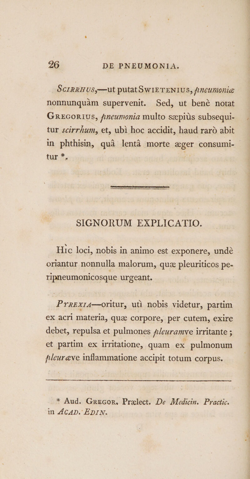SciRRiiusy—ut putatSwietenius, fineumonice nonnunquam supervenit. Sed, ut bene notat Gregorilts, jineumonia multo saepius subsequi¬ tur scirrhum, et, ubi hoc accidit, haud raro abit in phthisin, qua lenta morte aeger consumi¬ tur SIGNORUM EXPLICATIO. Hic loci, nobis in animo est exponere, unde oriantur nonnulla malorum, quae pleuriticos pe- ripneumonicosque urgeant. Ptrexia—oritur, uti nobis videtur, partim ex acri materia, quae corpore, per cutem, exire debet, repulsa et pulmones jileuramxe irritante; et partim ex irritatione, quam ex pulmonum fileurave inflammatione accipit totum corpus. * Aud. Gregor* Pradect. De Medicin. Practic. in Ac ad» Edin»