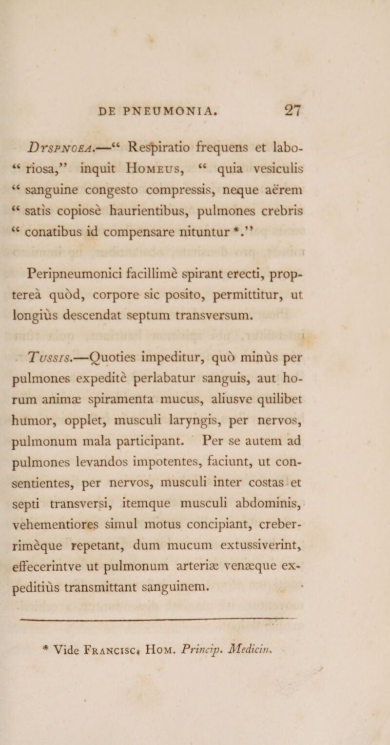 Dyspnoea.—44 Respiratio frequens et labo- 44 riosa,” inquit Homeus, 44 quia vesiculis 44 sanguine congesto compressis, neque aerem 44 satis copiose haurientibus, pulmones crebris 44 conatibus id compensare nituntur V* Peripneumonici facillime spirant erecti, prop- terea quod, corpore sic posito, permittitur, ut longius descendat septum transversum. i Tussis.—Quoties impeditur, quo minus per pulmones expedite perlabatur sanguis, aut ho¬ rum animae spiramenta mucus, aliusve quilibet humor, opplet, musculi laryngis, per nervos, pulmonum mala participant. Per se autem ad pulmones levandos impotentes, faciunt, ut con¬ sentientes, per nervos, musculi inter costas et septi transversi, itemque musculi abdominis, vehementiores simul motus concipiant, creber- rimeque repetant, dum mucum extussiverint, elfecerintve ut pulmonum arterias venaeque ex¬ peditius transmittant sanguinem.