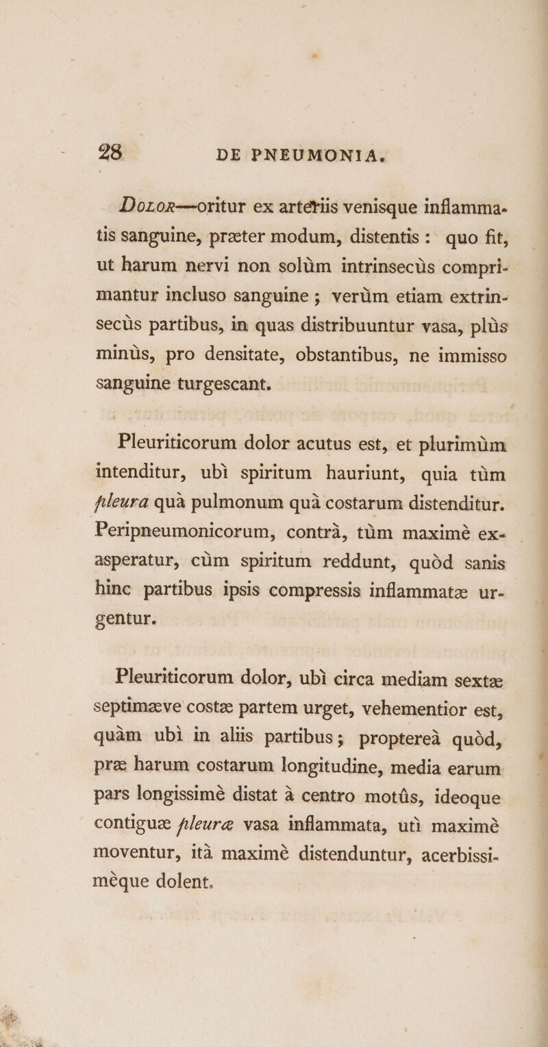 Dolor—oritur ex arteriis venisque inflamma* tis sanguine, praeter modum, distentis : quo fit, ut harum nervi non solum intrinsecus compri¬ mantur incluso sanguine ; vertim etiam extrin¬ secus partibus, in quas distribuuntur vasa, plus minus, pro densitate, obstantibus, ne immisso sanguine turgescant. Pleuriticorum dolor acutus est, et plurimum intenditur, ubi spiritum hauriunt, quia tum fileura qua pulmonum qua costarum distenditur. Peripneumonicorum, contra, tum maxime ex¬ asperatur, cum spiritum reddunt, quod sanis hinc partibus ipsis compressis inflammatas ur¬ gentur. Pleuriticorum dolor, ubi circa mediam sextae septimas ve costas partem urget, vehementior est, quam ubi in aliis partibus; propterea quod, pras harum costarum longitudine, media earum pars longissime distat a centro motus, ideoque contiguas fileura vasa inflammata, uti maxime moventur, ita maxime distenduntur, acerbissi- meque dolent