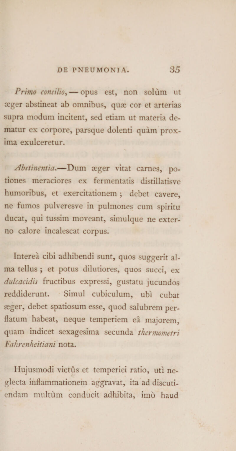 Primo consilio, — opus est, non solum ut ceger abstineat ab omnibus, qua; cor et arterias supra modum incitent, sed etiam ut materia de¬ matur ex corpore, parsque dolenti quam prox¬ ima exulceretur. X Abstinentia.—Dum teger vitat carnes, po¬ tiones meraciores ex fermentatis distillatisve humoribus, et exercitationem ; debet cavere, ne fumos pulveresve in pulmones cum spiritu ducat, qui tussim moveant, siinulque ne exter¬ no calore incalescat corpus. Interea cibi adhibendi sunt, quos suggerit al¬ ma tellus ; et potus dilutiores, quos succi, ex dulcacidis fructibus expressi, gustatu jucundos reddiderunt. Simul cubiculum, ubi cubat % aeger, debet spatiosum esse, quod salubrem per¬ flatum habeat, neque temperiem ea majorem, quam indicet sexagesima secunda thermometri Fahrenheitiani nota. Hujusmodi victus et temperiei ratio, uti ne¬ glecta inflammationem aggravat, ita ad discuti¬ endam multum conducit adhibita, imo haud