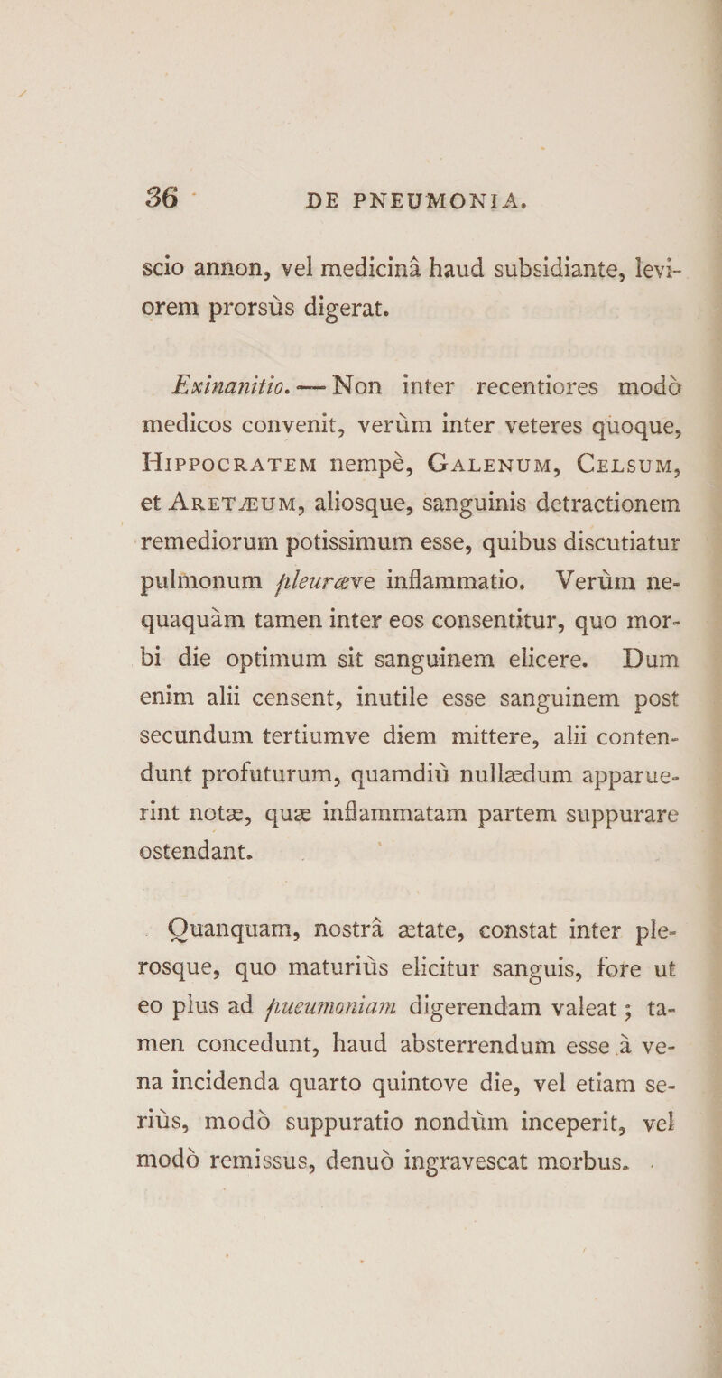 scio annon, vel medicina haud subsidiante, levi¬ orem prorsus digerat. Exinanitio, »—-Non inter recentiores modo medicos convenit, verum inter veteres quoque, Hippocratem nempe, Galenum, Celsum, et Aret^eum, aliosque, sanguinis detractionem remediorum potissimum esse, quibus discutiatur pulmonum fileur&amp;ve inflammatio. Verum ne¬ quaquam tamen inter eos consentitur, quo mor¬ bi die optimum sit sanguinem elicere. Dum enim alii censent, inutile esse sanguinem post secundum tertiumve diem mittere, alii conten¬ dunt profuturum, quamdiu nullaedum apparue¬ rint notas, quas inflammatam partem suppurare ostendant. Ouanquam, nostra asta te, constat inter ple- rosque, quo maturius elicitur sanguis, fore ut eo plus ad fiueumoniam digerendam valeat; ta¬ men concedunt, haud absterrendum esse a ve¬ na incidenda quarto quintove die, vel etiam se- riiis, modo suppuratio nondum inceperit, vel modo remissus, denub ingravescat morbus. .