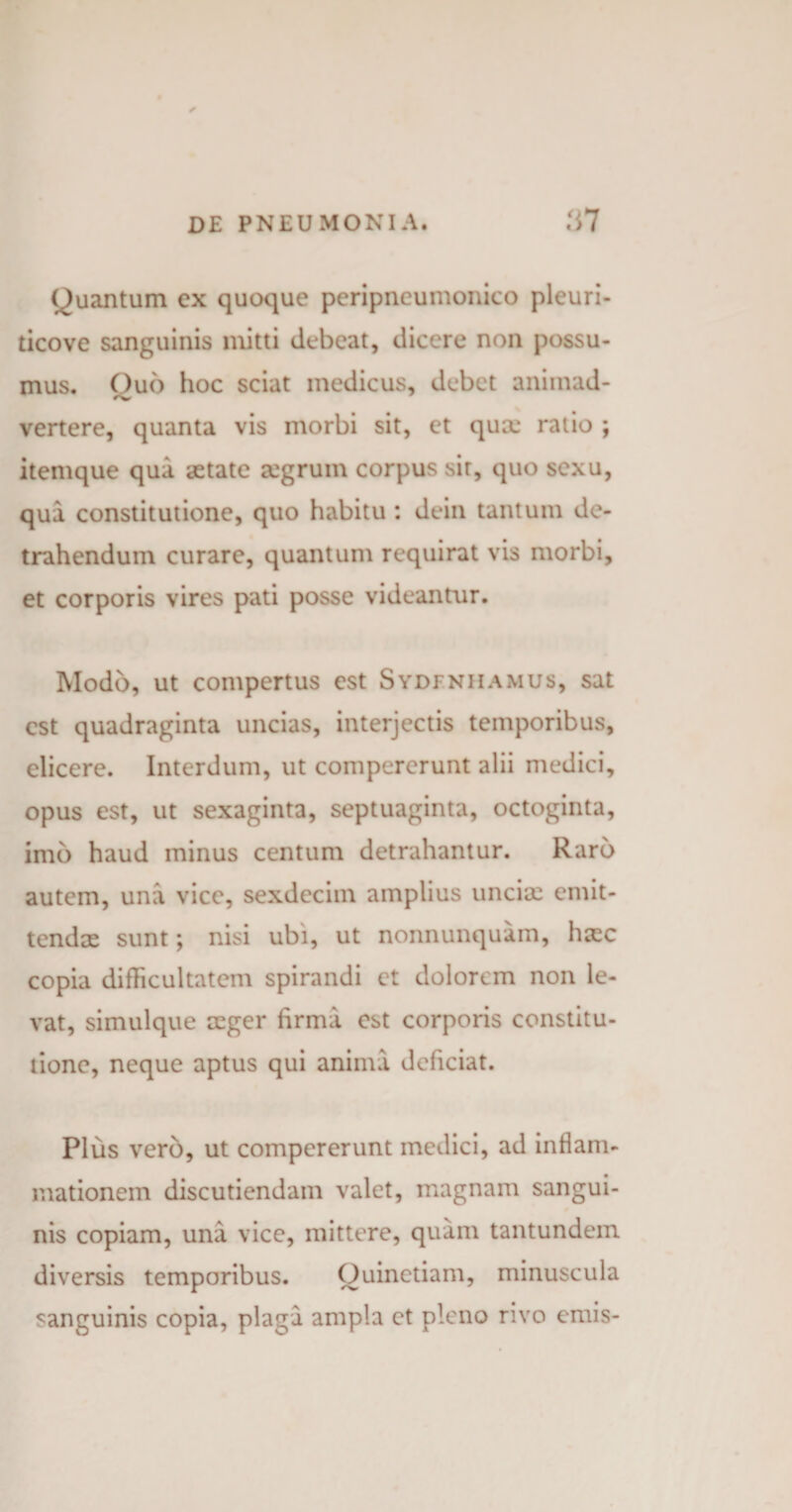 Quantum ex quoque peripneumonico pleuri- ticove sanguinis mitti debeat, dicere non possu¬ mus. Quo hoc sciat medicus, debet animad- vertere, quanta vis morbi sit, et quae ratio ; itemque qua aetate aegrum corpus sir, quo sexu, qua constitutione, quo habitu : dein tantum de¬ trahendum curare, quantum requirat vis morbi, et corporis vires pati posse videantur. Modo, ut compertus est Sydfnhamus, sat est quadraginta uncias, interjectis temporibus, elicere. Interdum, ut compererunt alii medici, opus est, ut sexaginta, septuaginta, octoginta, imb haud minus centum detrahantur. Raro autem, una vice, sexdecim amplius uncia: emit¬ tendae sunt; nisi ubi, ut nonnunquam, hasc copia difficultatem spirandi et dolorem non le¬ vat, simulque aeger firma est corporis constitu¬ tione, neque aptus qui anima deficiat. Plus vero, ut compererunt medici, ad inflam¬ mationem discutiendam valet, magnam sangui¬ nis copiam, una vice, mittere, quam tantundem diversis temporibus. Ouinetiam, minuscula sanguinis copia, plaga ampla et pleno rivo emis-