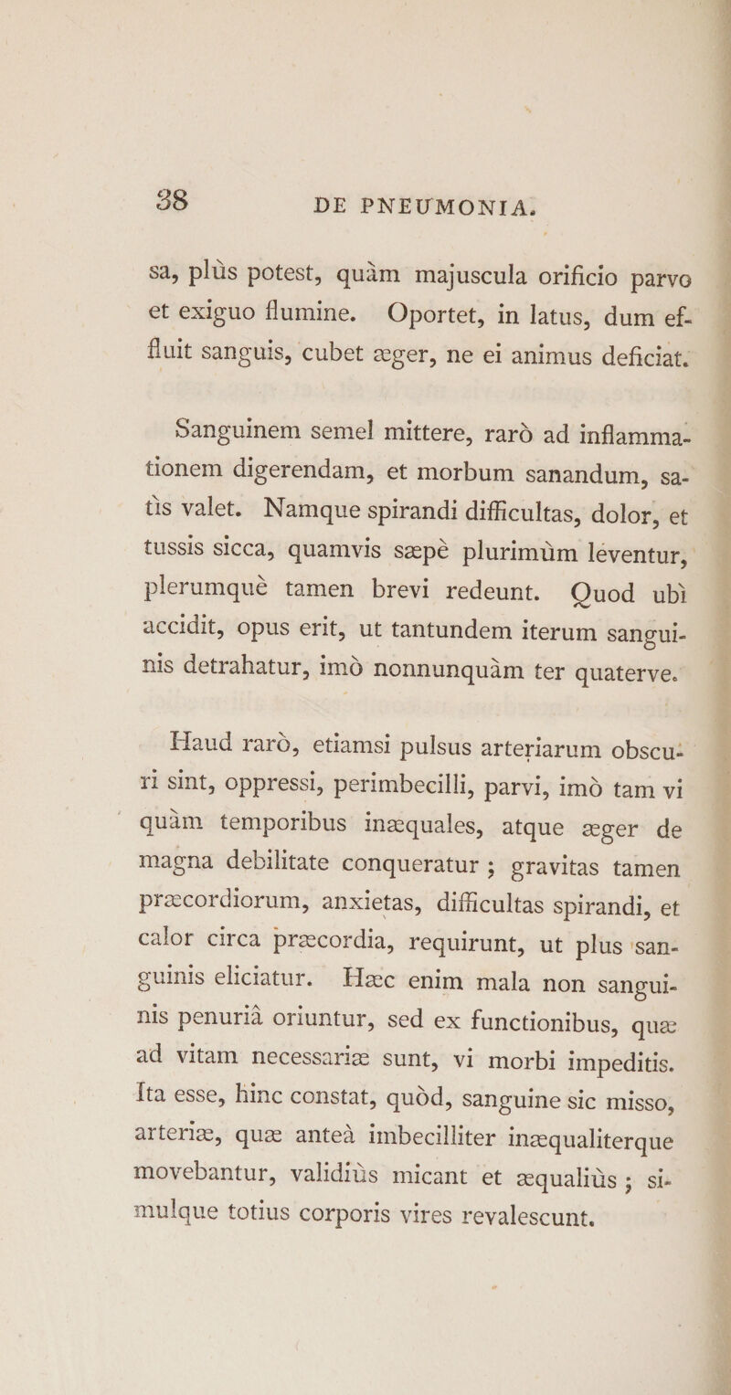 sa, plus potest, quam majuscula orificio parvo et exiguo flumine. Oportet, in latus, dum ef¬ fluit sanguis, cubet ceger, ne ei animus deficiat. Sanguinem semel mittere, raro ad inflamma¬ tionem digerendam, et morbum sanandum, sa¬ tis valet. Namque spirandi difficultas, dolor, et tussis sicca, quamvis saepe plurimum leventur, plerumque tamen brevi redeunt. Quod ubi accidit, opus erit, ut tantundem iterum sangui¬ nis detrahatur, imo nonnunquam ter quaterve. Haud raro, etiamsi pulsus arteriarum obscu¬ ri sint, oppressi, perimbecilli, parvi, imo tam vi quam temporibus inaequales, atque aeger de magna debilitate conqueratur ; gravitas tamen praecordiorum, anxietas, difficultas spirandi, et calor cn ca praecordia, requirunt, ut plus san¬ guinis eliciatur. Haec enim mala non sangui¬ nis penuria oriuntur, sed ex functionibus, quae ad vitam necessariae sunt, vi morbi impeditis. Ita esse, hinc constat, quod, sanguine sic misso, ai teriae, quae antea imbecilliter inaequaliterque movebantur, validius micant et aequalius ; si- muique totius corporis vires revalescunt.
