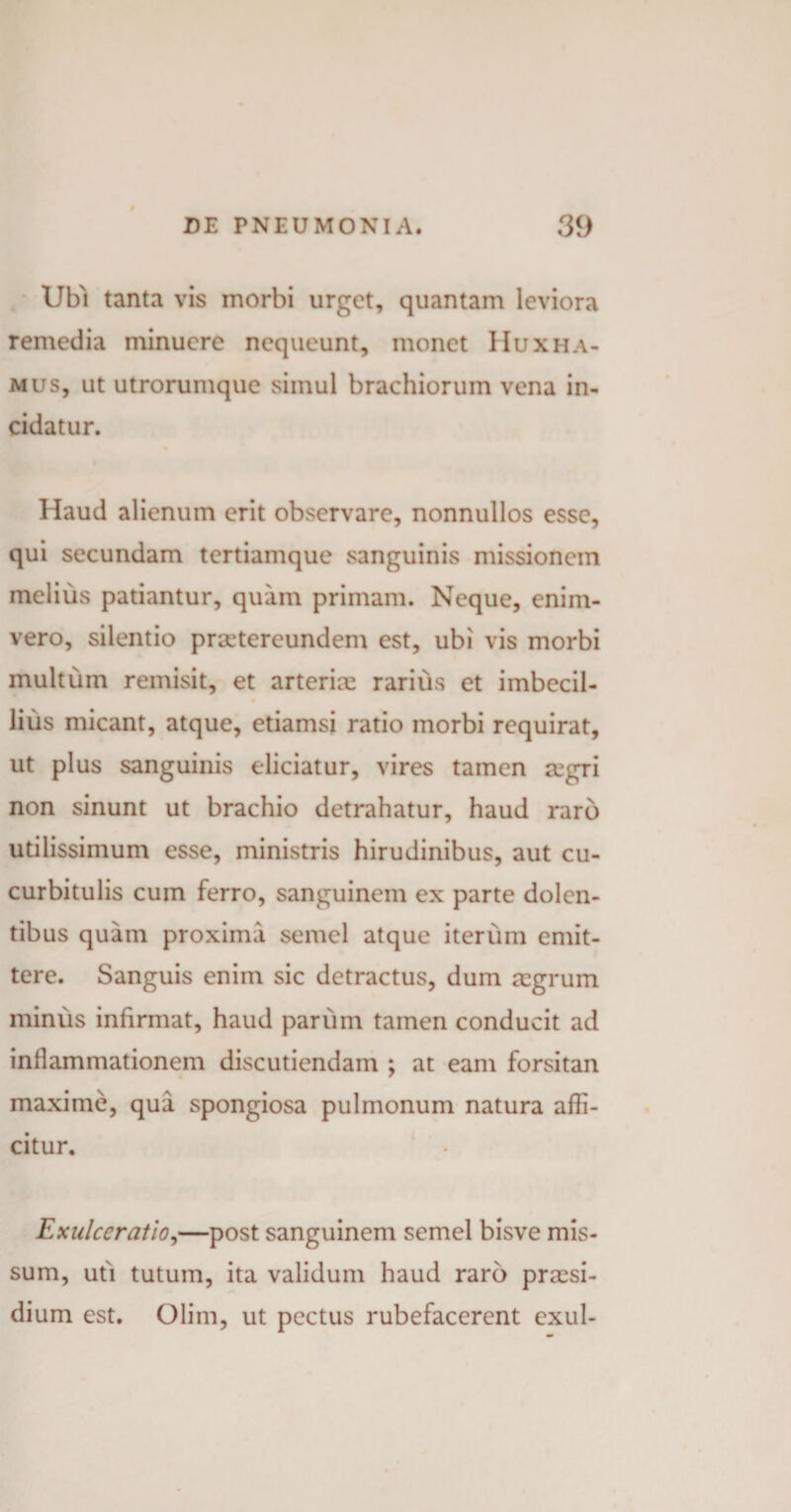 Ubi tanta vis morbi urget, quantam leviora remedia minuere nequeunt, monet Huxha¬ mus, ut utrorumque simul brachiorum vena in¬ cidatur. Haud alienum erit observare, nonnullos esse, qui secundam tertiamque sanguinis missionem melius patiantur, quam primam. Neque, enim- vero, silentio prxtereundem est, ubi vis morbi multum remisit, et arteriae rarius et imbecil¬ lius micant, atque, etiamsi ratio morbi requirat, ut plus sanguinis eliciatur, vires tamen regri non sinunt ut brachio detrahatur, haud raro utilissimum esse, ministris hirudinibus, aut cu¬ curbitulis cum ferro, sanguinem ex parte dolen¬ tibus quam proxima semel atque iterum emit¬ tere. Sanguis enim sic detractus, dum aegrum minus infirmat, haud panim tamen conducit ad inflammationem discutiendam ; at eam forsitan maxime, qua spongiosa pulmonum natura affi¬ citur. Exulceratio,—post sanguinem semel bisve mis¬ sum, uti tutum, ita validum haud raro praesi¬ dium est. Olim, ut pectus rubefacerent exui-