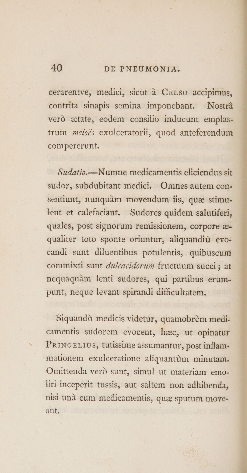 cerarentve, medici, sicut a Celso accipimus, contrita sinapis semina imponebant. Nostra vero aetate, eodem consilio inducunt emplas¬ trum meloes exulceratorii, quod anteferendum compererunt. Sudatio.—Numne medicamentis eliciendus sit sudor, subdubitant medici. Omnes autem con¬ sentiunt, nunquam movendum iis, quae stimu¬ lent et calefaciant. Sudores quidem salutiferi, quales, post signorum remissionem, corpore ae¬ qualiter toto sponte oriuntur, aliquandiu evo¬ candi sunt diluentibus potulentis, quibuscum commixti sunt dulcacidorum fructuum succi; at nequaquam lenti sudores, qui partibus erum¬ punt, neque levant spirandi difficultatem. Siquando medicis videtur, quamobrem medi¬ camentis sudorem evocent, haec, ut opinatur Pringelius, tutissime assumantur, post inflam¬ mationem exulceratione aliquantum minutam. Omittenda vero sunt, simul ut materiam emo¬ liri inceperit tussis, aut saltem non adhibenda, nisi una cum medicamentis, quas sputum move¬ ant.