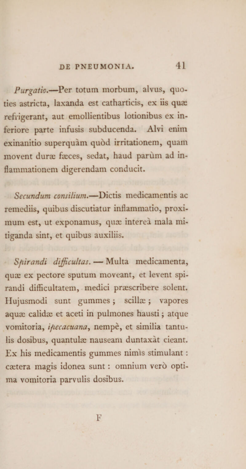 Purgatio.—Per totum morbum, alvus, quo¬ ties astricta, laxanda est catharticis, ex iis quae refrigerant, aut emollientibus lotionibus ex in¬ feriore parte infusis subducenda. Alvi enim exinanitio superquam quod irritationem, quam movent durae faeces, sedat, haud parum ad in¬ flammationem digerendam conducit. Secundum consilium.—Dictis medicamentis ac remediis, quibus discutiatur inflammatio, proxi¬ mum est, ut exponamus, quae interea mala mi¬ tiganda sint, et quibus auxiliis. S/iirandi difficultas. — Multa medicamenta, quae ex pectore sputum moveant, et levent spi¬ randi difficultatem, medici praescribere solent. Hujusmodi sunt gummes ; scillae ; vapores aquae calidae et aceti in pulmones hausti; atque vomitoria, ifiecacuana, nempe, et similia tantu¬ lis dosibus, quantulae nauseam duntaxat cieant. Ex his medicamentis gummes nimis stimulant: caetera magis idonea sunt: omnium vero opti¬ ma vomitoria parvulis dosibus. F