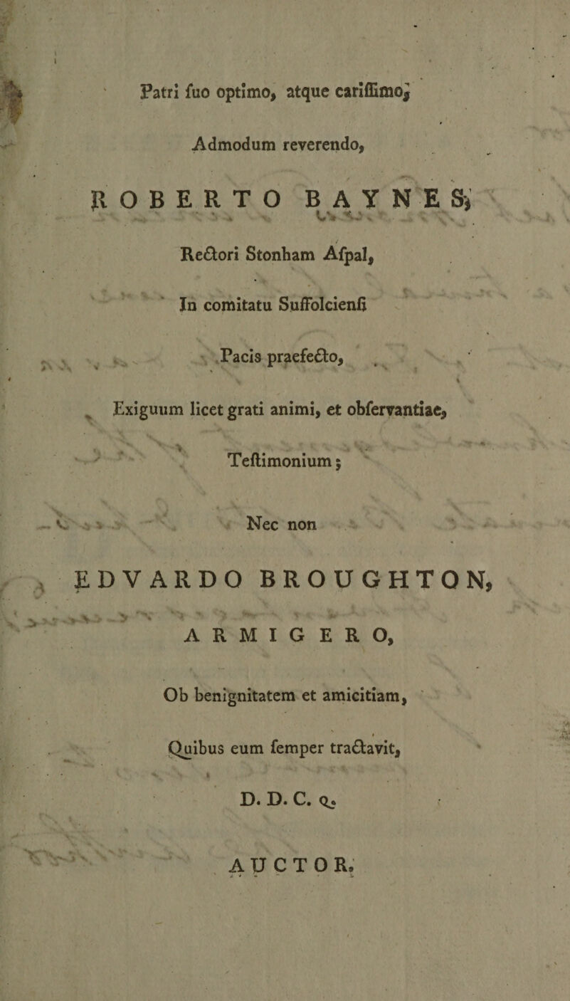 Patri fuo optimo, atque cariflimoi Admodum reverendo, n O B E R T O B A Y N E S* • '. * L'* ^, / Re£tori Stonham Afpal, v T *+ In comitatu Suffolcienfi V % A * Pacis praefecto, V 4 &gt; Exiguum licet grati animi, et obfervantiae, i» - ^'J Teftimonium; v. '■ v V* ^ V .&gt; Nec non E D V ARDO BROUGHTON, ARMIGERO, Ob benignitatem et amicitiam, Quibus eum femper traftavit,