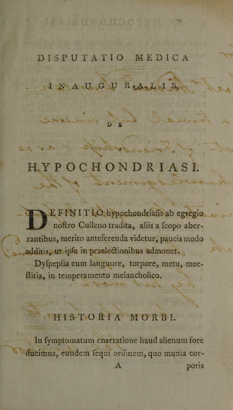 / DISPUTATIO MEDICA I N A U G U R^A-yT I S, V!&gt; Jh' &gt; * D E 5Ns\ Nr X i h HYPOCHONDRIASL A-J X ~ ^ fe. v r\ v • ' n x DE FINIT 1,0 hypochondriafis ab egregio noftro Culleno tradita, aliis a fcopo aber- « rantibus, merito anteferenda videtur, paucis modo additis, ut ipfe in praele&amp;ionibus admonet. Dyfpeplia cum languore, torpore, metu, moe- (litia, in temperamento melancholico. N HISTORIA MORBI. In fymptomatum enarratione haud alienum fore ducimus, eundem fequi ordinem, quo munia cor- A poris