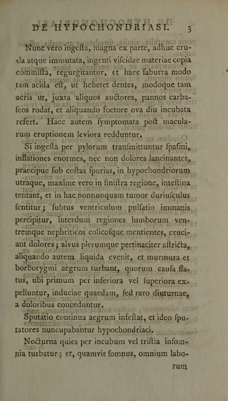 Nunc vero ingefta, magna ex parte, adhuc cru¬ cia atque immutata, ingenti vifcidae materiae copia commifta, regurgitantur, et haee faburra modo tam acida eft, ut hebetet dentes, modoque tam acris ut, juxta aliquos auctores, pannos carba- feos rodat, et aliquando foetore ova diu incubata refert. Haec autem fytnptomata pofl macula¬ rum eruptionem leviora redduntur. Si ingefla per pylorum tranfinittuntur fpafmi, inflationes enormes, nec non dolores lancinantes, A-y CJi ■ &lt; 'i 5* t « f J r | 1 f ' ■ ■* '* ^ • (* -T -■&gt; f | L '! 1 l i f, J \ * &gt; • r 3 . } £_• i J J 1 -r.‘ i . praecipue fub coftas fpurias, in hypochondriorum utraque, maxime vero in finitlra regione, inteftina tentant, et in hac nonnunquam tumor duriufculus fentiturj fubtus ventriculum pulfatio immanis percipitur, interdum regiones lumborum ven¬ tremque nephriticos coiicofque mentientes, cruci- . • ant dolores; alvus plerumque pertinaciter aftri&amp;a, aliquando autem liquida evenit, et murmura et borborygmi aegrum turbant, quorum caufa fla¬ tus, ubi primum per inferiora vel luperiora ex¬ pelluntur, induciae quaedam, fed raro diuturnae, r ’» » a doloribus conceduntur. _''G: v Sputatio continua aegrum infeflat, et ideo fpu- tatores nuncupabantur hypochondriaci. No&amp;urna quies per incubum vel triftia infom- nia turbatur 5 et, quamvis fomnus, omnium labo- 4 rura