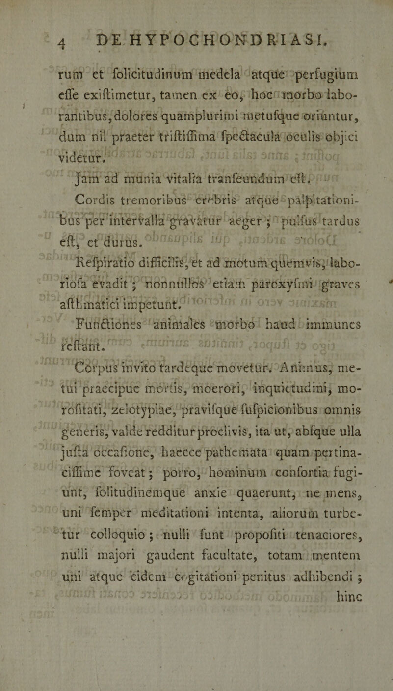 rum et folicitudinum medela atque perfugium efife exiftimetur, tamen ex eo, hoc morbo labo- rantibus, dolores quamplurimi metufque oriuntur, dum nil praeter triftiffima fpectacula oculis objici videtur. Jam ad munia vitalia tranfeundum cTL Cordis tremoribus crebris atque palpitationi¬ bus per intervalla gravatur aeger ; pulfus tardus eft, et durus. Refpiratio difficilis, et ad motum quemvis, labo- rlofa evadit ; non nullos etiam parcxyftni graves aflhmatici impetunt, Fundtiones animales morbo haud immunes reflant. Corpus invito tardeque movetur. Animus, me¬ tui praecipue mortis, moerori, inquietudini, mo- rofitati, zelotypiae, pravifque fufpicionibus omnis generis, valde redditur proclivis, ita ut, abfque ulla jufla cccaficne, haecce pathemata quam pertina- ciffime foveat; porro, hominum confortia fugi¬ unt, folitudinemque anxie quaerunt, ne mens, uni femper meditationi intenta, aliorum turbe¬ tur colloquio; nulli funt propofiti tenaciores, nulli majori gaudent facultate, totam mentem uni atque eidem cogitationi penitus adhibendi ; hinc