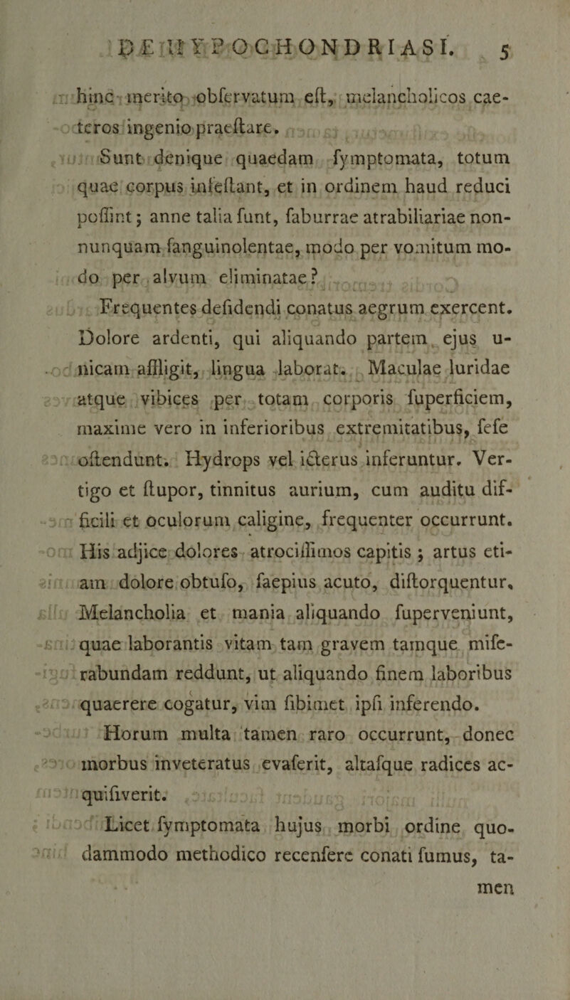 hinc merito obfervatum eft, melancholicos cae- tcros ingenio praeftare. Sunt denique quaedam fymptomata, totum quae corpus in i e flant, et in ordinem haud reduci poffint; anne talia funt, faburrae atrabiliariae non- nunquam fanguinolentae, modo per vomitum mo¬ do per alvum eliminatae? Frequentes defidcndi conatus aegrum exercent. Dolore ardenti, qui aliquando partem ejus u- nicam affligit, lingua laborat. Maculae luridae atque vibices per totam corporis fuperficiem, maxime vero in inferioribus extremitatibus, fefe offendunt. Hydrops vel i&amp;erus inferuntur. Ver¬ tigo et flupor, tinnitus aurium, cum auditu dif¬ ficili et oculorum caligine, frequenter occurrunt. His adjice dolores atrocifflmos capitis ; artus eti¬ am dolore obtufo, faepius acuto, diflorquentur. Melancholia et mania aliquando fuperveniunt, quae laborantis vitam tam gravem tainque mifc- rabundam reddunt, ut aliquando finem laboribus quaerere cogatur, vim fibimet ipfi inferendo. Horum multa tamen raro occurrunt, donec morbus inveteratus evaferit, altafque radices ac- quifiverit. Licet fymptomata hujus morbi ordine quo¬ dammodo methodico recenferc conati fumus, ta¬ men