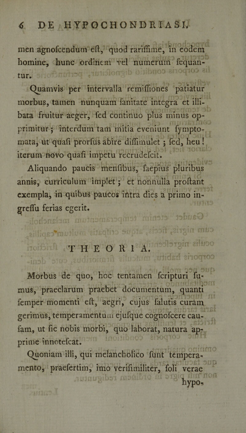 men agnofcendum eft, quod rariffnne, in eodem homine, hunc ordinem vel numerum fequan- tur. b ahocpo Quamvis per intervalla remiffiones patiatur morbus, tamen nunquam fanitate integra et illi¬ bata fruitur aeger, fed continuo plus minus op- primitur j interdum tam mitia eveniunt fympto- mata, ut quafi prorfus abire difiimulet ; fed, heu! iterum novo quafi impetu recrudefcit. Aliquando paucis menfibus, faepius pluribus annis, curriculum implet; et nonnulla proflant exempla, in quibus paucos intra dies a primo in- grreflu ferias egerit. THEORIA. i» ii 21! Morbus de quo, hoc tentamen fcripturi fu- \ . - - • -i r • ■ &gt; • Q, mus, praeclarum praebet documentum, quanti femper momenti eft, aegri, cujus falutis curam gerimus, temperamentum ejufque cognofcere cau- # fam, ut fic nobis morbi, quo laborat, natura ap- prime innotefcat. Quoniam illi, qui melancholico ftint tempera- r ■* *• mento, praefertim, imo verifimiliter, foli verae hypo. rrtfy op