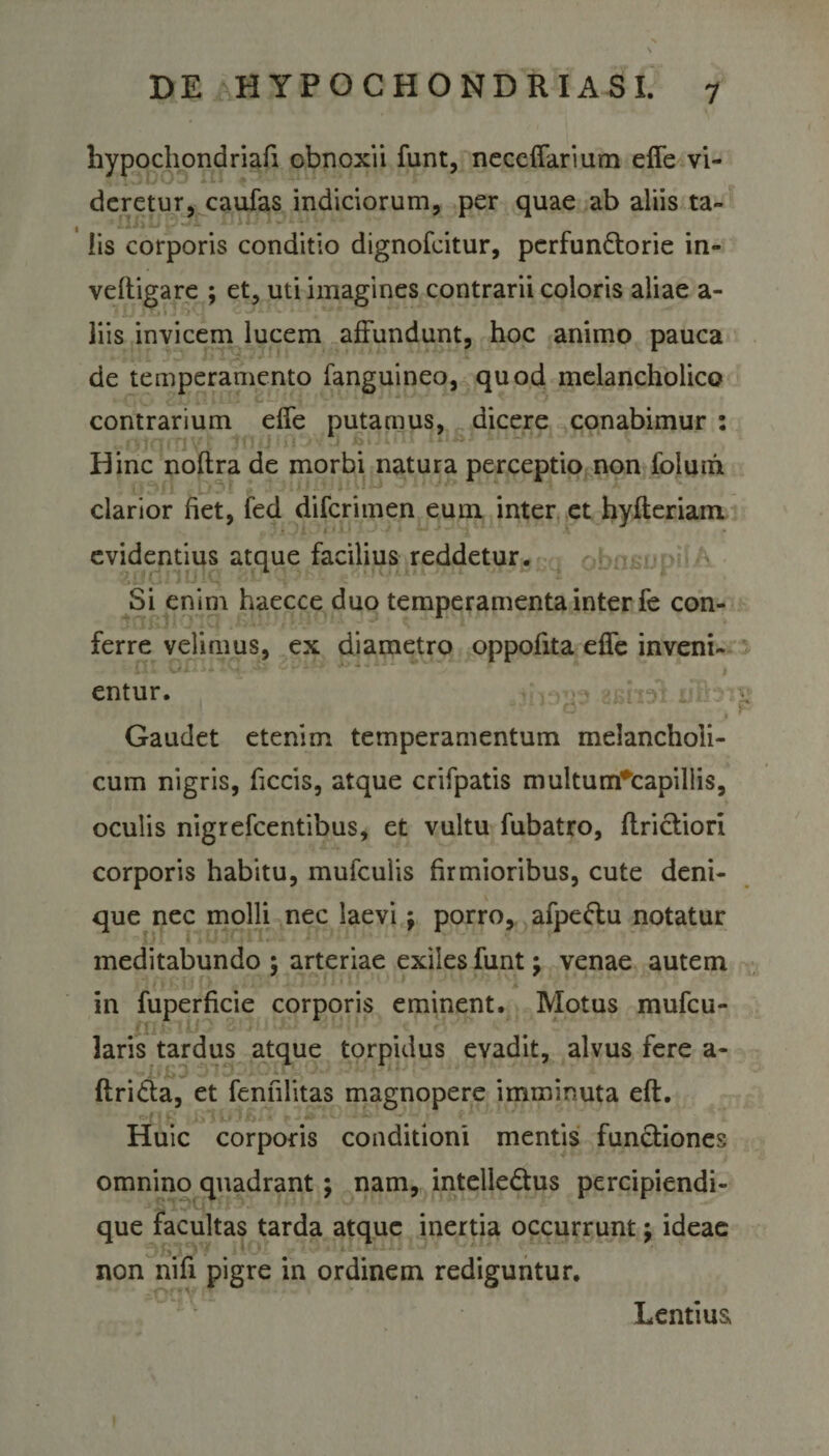 hypochondriafi obnoxii funt, neceffarium effe vi¬ deretur, caufas indiciorum, per quae ab aliis ta¬ lis corporis conditio dignofeitur, perfun&amp;orie in- veftigare ; et, uti imagines contrarii coloris aliae a- liis invicem lucem affundunt, hoc animo pauca de temperamento fanguineo, quod melancholico contrarium effe putamus, dicere conabimur : Hinc noftra de morbi natura perceptio non folum clarior fiet, fed diferimen eum inter et hyfteriam evidentius atque facilius reddetur. Si enim haecce duo temperamenta inter fe con¬ ferre velimus, ex diametro oppofita effe inveni¬ entur. Gaudet etenim temperamentum melancholi¬ cum nigris, ficcis, atque crifpatis multum*capillis, oculis nigrefeentibus, et vultu fubatro, ftrictiori corporis habitu, mufculis firmioribus, cute deni¬ que nec molli nec laevi $ porro, afpettu notatur meditabundo ; arteriae exiles funt; venae autem in fuperficie corporis eminent. Motus mufeu- laris tardus atque torpidus evadit, alvus fere a- ftri&amp;a, et fenfilitas magnopere imminuta eft. Huic corporis conditioni mentis functiones omnino quadrant; nam, intelle&amp;us percipiendi- que facultas tarda atque inertia occurrunt; ideae non nifi pigre in ordinem rediguntur. Lentius,