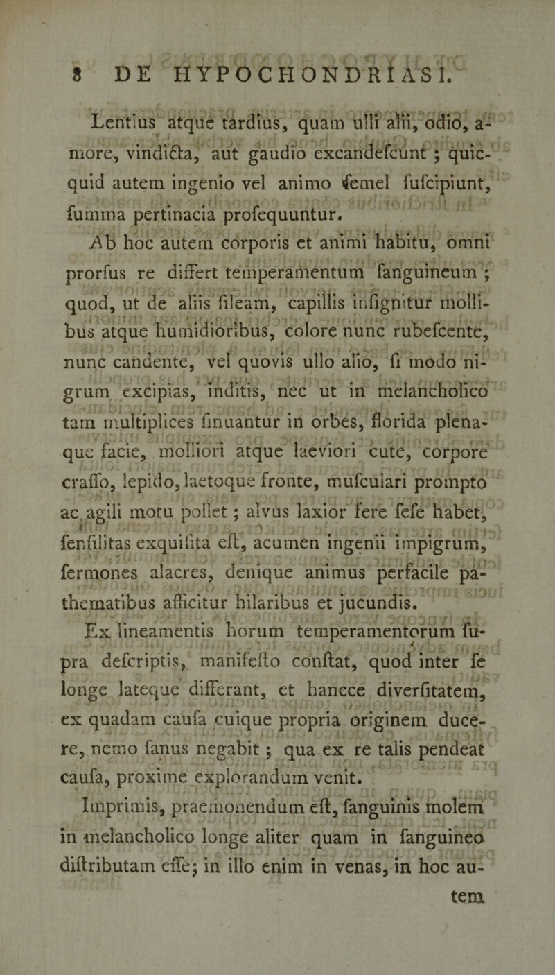 Lentius atque tardius, quam ulli alii, odio, a- more, vindi&amp;a, aut gaudio excandefcunt ; quic- quid autem ingenio vel animo &lt;femel fufcipiunt, fumma pertinacia profequuntur. Ab hoc autem corporis et animi habitu, omni prorfus re differt temperamentum fanguineuin ; s quod, ut de aliis fiieam, capillis infignitur molli¬ bus atque humidioribus, colore nunc rubefcente, nunc candente, vel quovis ullo alio, fi modo ni¬ grum excipias, inditis, nec ut in melancholico tam multiplices finuantur in orbes, florida plena- que facie, molliori atque laeviori cute, corpore erado, lepido, laetoque fronte, mufeuiari prompto ac agili motu pollet; alvus laxior fere fefe habet, fenfilitas exquilita efl, acumen ingenii impigrum, fermones alacres, denique animus perfacile pa- thematibus afficitur hilaribus et jucundis. Ex lineamentis horum temperamentorum fu- pra deferiptis, manifeito conflat, quod inter fc longe lateque differant, et hancce diverfitatem, ex quadam caufa cuique propria originem duce¬ re, nemo fanus negabit; qua ex re talis pendeat caufa, proxime explorandum venit. Imprimis, praemonendum efl, fanguinis molem in melancholico longe aliter quam in fanguineo diflributam efTej in illo enim in venas, in hoc au¬ tem