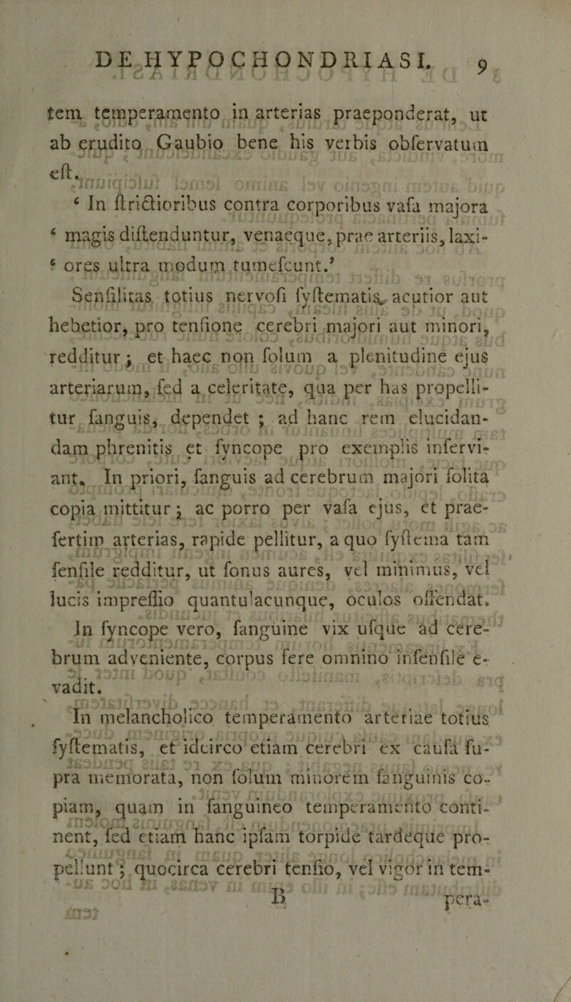 - 1 Cj -I \ j * ' V. t \ . $ t &gt; v r-jf £em temperamento in arterias praeponderat, ut ab erudito Gaubio bene his verbis obfervatum JU/iJ Jf I« Ol »i .«t... ■; • •,. ;j^ ■ i •., ■ €®^nufqbtul * m\6 c In Aridioribus contra corporibus vafa majora c magis diflenduntur, venaeque, prae arteriis, las;i- 6 ores ultra modum tumefcunt., Senfiiitas totius nervofi fyftemati^ acutior aut hebetior, pro tenfione cerebri majori aut minori, redditur ; et haec non folum a plenitudine ejus arteriarum, fed a celeritate, qua per has propelli¬ tur fanguis, dependet ; ad hanc rem elucidan¬ dam phrenitis et fyncope pro exemplis infervi- ant* In priori, fanguis ad cerebrum majori folita copia mittitur; ac porro per vafa ejus, et prae- fertiip arterias, rapide pellitur, a quo fyflcma tam fenfile redditur, ut fonus aures, vd minimus, vel lucis impreffio quantulacunque, oculos ofFendat. In fyncope vero, fanguine vix ufque ad cere¬ brum adveniente, corpus fere omnino infenfile e- vadit. v inStlljuTSVib ODDiif t&lt;v * «.-j* f In melancholico temperamento arteriae totius fyflematis, et idcirco etiam cerebri ex caufa fu- pra membrata, non folum minorem fanguinis co¬ piam, quam in fanguineo temperamento conti¬ nent, fed etiam hanc ipfam torpide tardeque pro- pellunt; quocirca cerebri tenuo, vd vigor in tern¬ io pera- a' +* t.