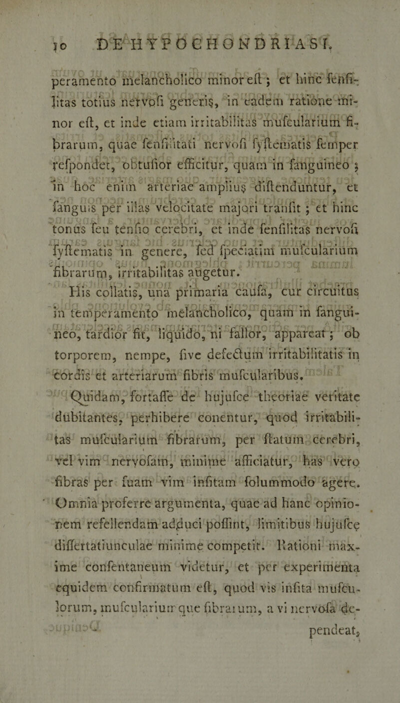 t peramento melancholico minor eft; et hinc fenfi- litas totius nervoft generis, in eadem ratione te¬ nor eft, et inde etiam irritabilitas mufcularium fi¬ brarum, quae fenfifitati nervofi fyftematis fernper refpondet, obtufior efficitur, quam in fanguineo i , , .H, ■, \ i ■ •», -f ■■  k * . i t L ■ r&gt; ,lf f # . ' - 7 *}  i i- 'in hoc enim arteriae amplius diftenduntur, et fanguis per illas velocitate majori tranlit ; et hinc tonus feu tenfio cerebri, et inde fenfilitas nervofi : T j i' ; ^ Cj^ ■ jtj fy K y ,• p j“j- ‘ 'll *VJ e * jfu -y • ^ ^ # r» ^ J \ v ^ i f f fyuematis in genere, fed fpeciatmi mufcularium 2iiio/rnqo .anornnblilQ Jiniiaioc} Sttirntii fibrarum, irritabilitas augetur. Ilis coHatis, una primaria caufa, cur circuitus in temperamento melancholico, quam in fangui¬ neo, tardior fit, liquido, ni fallor, appareat ; ob torporem, nempe, five defedum irritabilitatis in cordis et arteriarum fibris mufcularibus. (Quidam, fortafle de hujufce theoriae veritate dubitantes, perhibere conentur, quod irritabili- *• i» ■■ -■ ■ tas mufcularium fibrarum, per flatum cerebri, vel vim neryofam, minime afficiatur, has vero fibras per fuam vim infitam folummodo agere. Omnia proferre argumenta, quae ad hanc opinio¬ nem refellendam adjduci poffint, limitibus hujufce * | „ * Y , 1 differtatiunculae minime competit. Rationi max¬ ime confentaneum videtur, et per experimenta equidem confirmatum eft, quod vis infita mufeu- lorum, mufcularium que fibratum, a vi nervofa de- : uptu^J, pendeatj