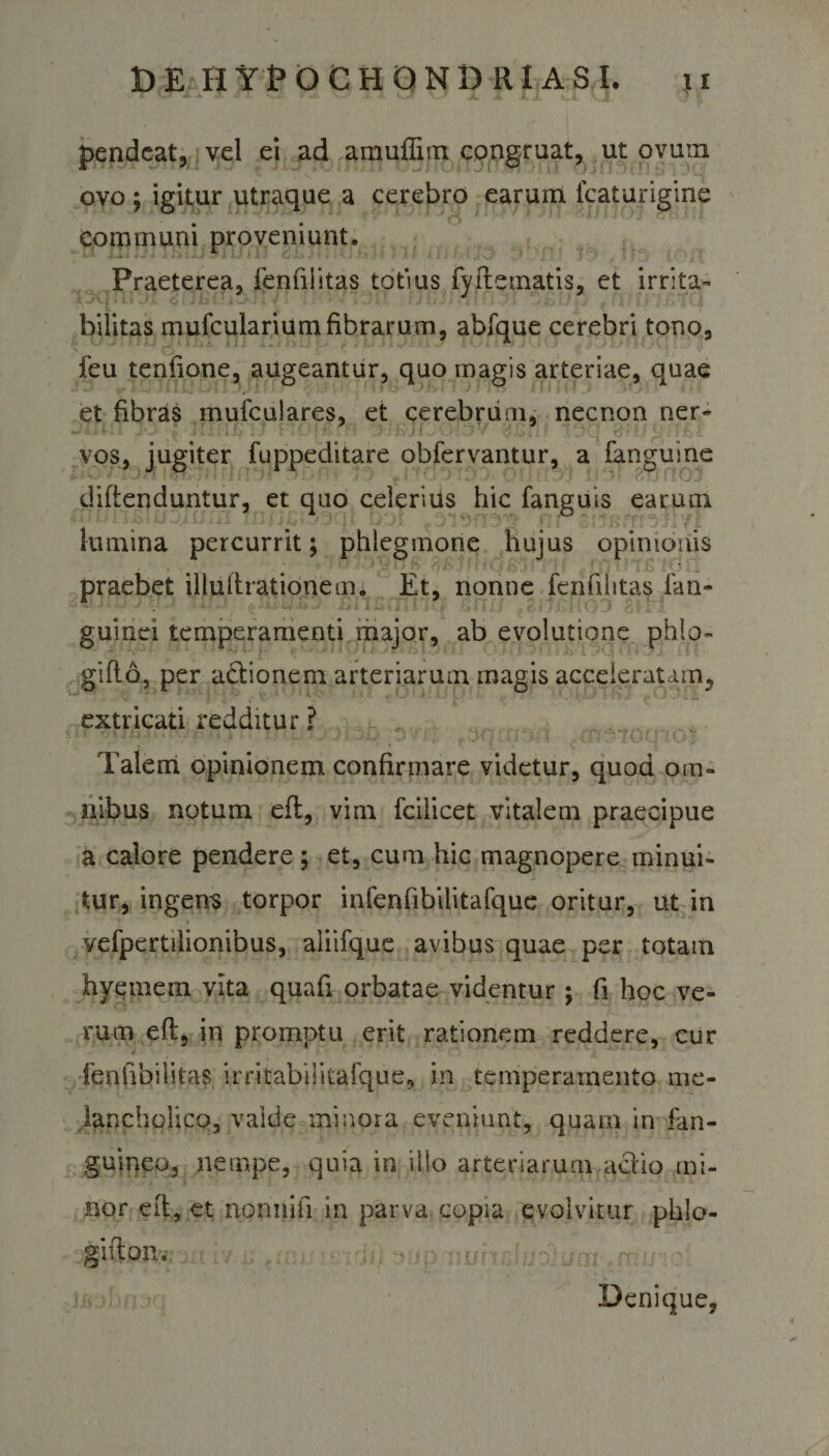 pendcat, vel ei ad amuflim congruat, ut ovum ovo ; igitur utraque a cerebro earum lcaturigine communi proveniunt. Praeterea, fenfiiitas totius fyftematis, et irrita¬ bilitas mufculariumfibrarum, abfque cerebri tono, feu tenfione, augeantur, quo magis arteriae, quae et fibras mufculares, et cerebrum, necnon ner- vos, jugiter fuppeditare obfervantur, a fanguine difienduntur, et quo celeritis hic fanguis earum lumina percurrit; phlegmone hujus opinionis praebet illufirationem. Et, nonne fenfiiitas fan- guinei temperamenti major, ab evolutione phlo- gifto, per adionem arteriarum magis acceleratam, extricati redditur ? Talem opinionem confirmare videtur, quod om¬ nibus notum efl, vim fcilicet vitalem praecipue a calore pendere ; et, cum hic magnopere minui¬ tur, ingens torpor infenfibilitafque oritur, ut in vefpertilionibus, aliifque avibus quae per totam hyemem vita quafi orbatae videntur; fi hoc ve¬ rum eft, in promptu erit rationem reddere, cur fenfibilitas irritabilitafque, in temperamento me¬ lancholico, valde minora eveniunt, quam in fan- guineo, nempe, quia in illo arteriarum aclio mi¬ nor eft* et nonnifi in parva copia evolvitur phlo- gifton. Denique,