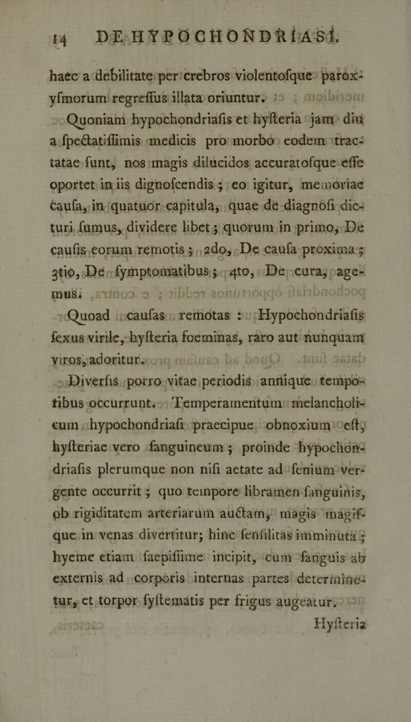 V haec a debilitate per crebros violentofque parox- yfmorum regreffus illata oriuntur. Quoniam hypochondriafis et hyfteria jam diu a fpe&amp;atiffimis medicis pro morbo eodem trac¬ tatae funt, nos magis dilucidos accuratofque ede oportet in iis dignofcendis ; eo igitur, memoriae taufa, in quatuor capitula, quae de diagnofi dic¬ turi fumus, dividere libet; quorum in primo, De caufis eorum remotis ; 2do, De caufa proxima ; gtip. De fymptomatibus; 4to, De cura, age¬ mus. Quoad caufas remotas : Hypochondriafis fexus virile, hyfteria foeminas, raro aut nunquam viros, adoritur. Diverfis porro vitae periodis annique tempo¬ ribus occurrunt. Temperamentum melancholi- euin hypocbondriafi praecipue obnoxium efi, hyfteriae vero fanguineum ; proinde hypochon¬ driafis plerumque non nifi aetate ad fenium ver¬ gente occurrit; quo tempore libramen fanguinis, ob rigiditatem arteriarum audiam, magis magif- que in venas divertitur; hinc feniilitas imminuta ; hyeme etiam faepifiime incipit, cum fanguis ab externis ad corporis internas partes determine¬ tur, et torpor fyltematis per frigus augeatur. . Hyfteria