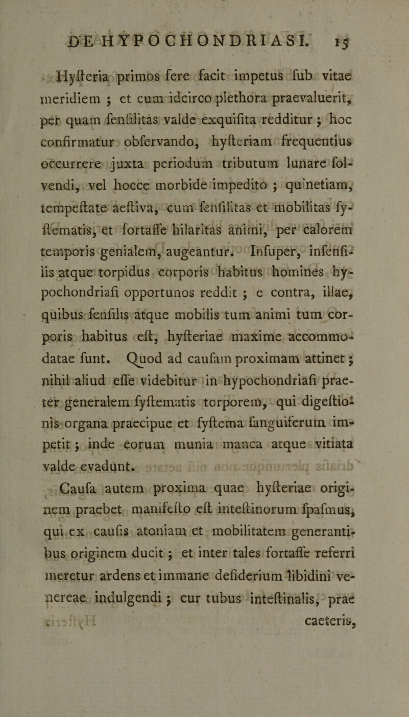 Hyfferia primos fere facit impetus fub vitae meridiem ; et cum idcirco plethora praevaluerit* per quam feniilitas valde exquifita redditur ; hoc confirmatur obfervando, hyfteriam frequentius occurrere juxta periodum tributum lunare fol- vendi, vel hocce morbide impedito ; qulnetiam, ♦ tempeflate aefliva, cum feniilitas et mobilitas fy- ftematis, et fortalfe hilaritas animi, per calorem temporis genialem, augeantur. Infuper, infenfi- iis atque torpidus corporis habitus homines hy« pochondriafi. opportunos reddit ; e contra, illae, quibus feniilts atque mobilis tum animi tum cor¬ poris habitus efl, hyfleriae maxime accommo¬ datae funt. Quod ad caufam proximam attinet $ nihil aliud elfe videbitur in hypochondriafi prae¬ ter generalem fyflematis torporem, qui digeftio- nis organa praecipue et fyftema fanguiferum im¬ petit ; inde eorum munia manca atque vitiata valde evadunt. Caufa autem proxima quae hyfleriae origi¬ nem praebet manifeito efl inteftinorum fpafmus, qui ex caufis atomam et mobilitatem generanti¬ bus originem ducit; et inter tales fortalfe referri meretur ardens et immane deliderium libidini ve- nereae indulgendi -7 cur tubus inteftinalis, prae . •;: J . caeteris,