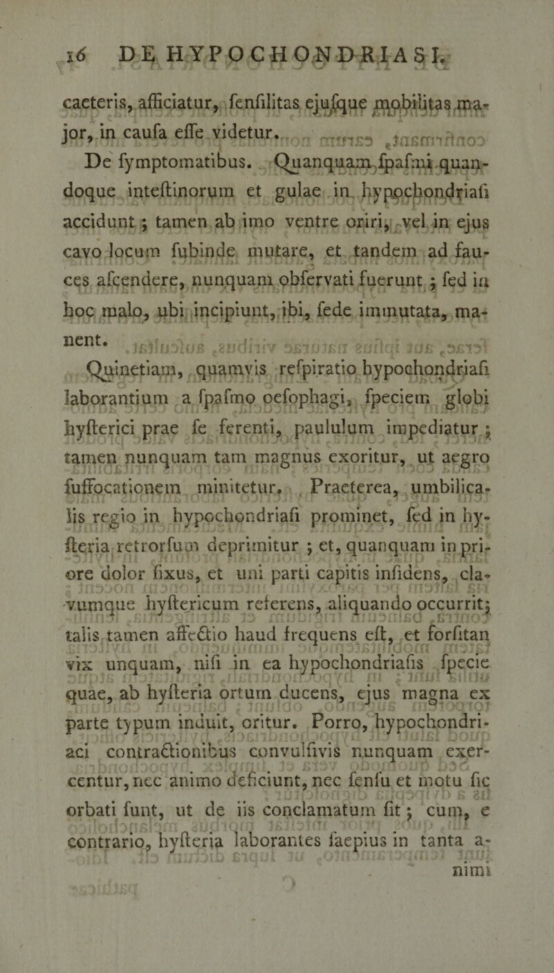 *^.a L\. X fi *r &amp; XX '■** X.- i i * 1, vX caeteris, afficiatur, fenfilitas ejufque .mobilitas ma¬ jor, in caufa effe videtur.,,^ min£3 jnsrrnRnoD De fymptomatibus. Chianquarmfpafmi quan¬ doque inteflinorum et gulae in hypochondriafi accidunt ; tamen ab imo ventre oriri, vel in ejus cavo locupi fubinde mutare, et tandem ad fau- il/ i, i. A 4 'mf W-.. • w. **.--* '•* '■»**f* •' • l- ccs afcendere, nunquam obfervati fuerunt ; fed in hoc malo, ubi incipiunt, ibi, fede immutata, ma¬ nent. onrlm iri* **«**^1 9 JfiJMJ JlUJb mCUkJIJIV ZjJb.lsJJjsll oUliul JUXi pZl Jb . w Quinetiam, quamvis refpiratio hypochondriafi laborantium a fpafmo oefophagij fpeciem globi liyfterici prae fe ferenti, paululum impediatur ; tamen nunquam tam magnus exoritur, ut aegro fuffocationem minitetur. Praeterea, umbilica¬ lis regio in hypochondriafi prominet, fed in hy- fteria retrorfum deprimitur ; et, quanquam in pri¬ ore dolor fixus, et uni parti capitis infidens, cla¬ vumque hyftericum referens, aliquando occurritj talis tamen affcdtio haud frequens eft, et forfitan JHi r0i 5 vix unquam, nifi in ea hypochondriafis fpecie quae, ab hyfleria ortum ducens, ejus magna ex parte typum induit, oritur. Porro, hypochondri¬ aci contra&amp;ionibus cqnvulfivis nunquam exer- . ■ • centur,nec animo deficiunt, nec fenfu et motu fic luJDt m ixhpql /D b sri orbati funt, ut de iis conclamatum fit : cum, e contrario, hyfteria laborantes faepius in tanta a- , \ [ IU - ■ ,'m. ni mi