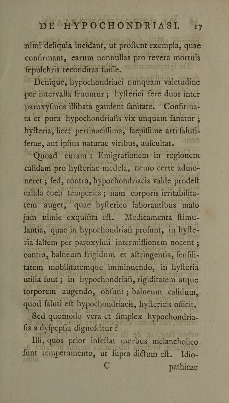 nimi deliquia incidant, ut prodent exempla, quae confirmant, earum nonnullas pro revera mortuis fepulchris reconditas fuiffe. Denique, hypochondriaci nunquam valetudine per intervalla fruuntur ; hyfterici fere duos inter paroxyfmos illibata gaudent fanitate. Confirma¬ ta et pura hypochondriafis vix unquam fanatur ; hyfteria, licet pertinaciflima, faepiffime arti Calati- ferae, aut ipfius naturae viribus, aufcultat. Quoad curam : Emigrationem in regionem calidam pro hyfteriae medela, nemo certe admo¬ neret ; fed, contra, hypochondriacis valde prodeft calida coeli temperies ; nam corporis irritabilita¬ tem auget, quae hyfterico laborantibus malo jam nimie exquifita eft. I\ledicamenta ftimu- lantia, quae in hypochondriafi profunt, in hyfte¬ ria faltem per paroxyfnu intermiffionem nocent; contra, balneum frigidum et aftringentia, fenfili- tatein mobilitatemque imminuendo, in hyfteria utilia funt; in hypochondriafi, rigiditatem atque torporem augendo, obfunt; balneum calidum, quod faluti eft hypochondriacis, hyftericis officit. Sed quomodo vera et fimplex hypochondria- fis a dyfpepfia dignofcitur ? Illi, quos prior infefiat morbus melancholico funt temperamento, ut fupra dictum eft. Idio- C pathicae