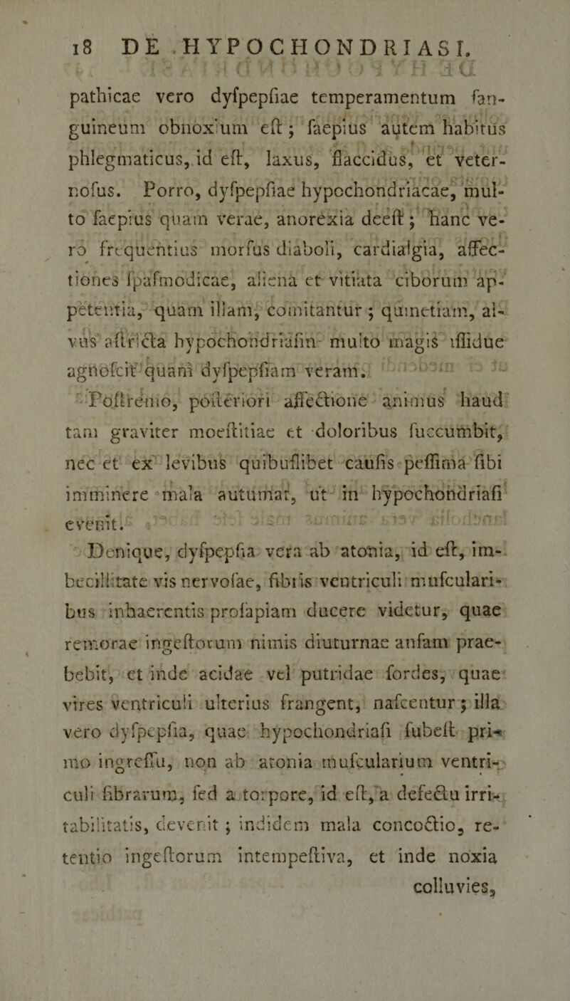 I &gt;■ 1 &lt;T Vf 1$ H \i &gt; i v fj Su pathicae vero dyfpepfiae temperamentum fan- guinetim obnoxium eff; faepius autem habitus phlegmaticus, id eff, laxus, flaccidus, et veter- nofus. Porro, dyfpepfiae hypochondriacae, mul¬ to faepius quam verae, anorexia deeft; hanc ve- . ro frequentius morfus diaboli, cardiaigia, affec¬ tiones fpafmodicae, aliena et vitiata ciborum ap¬ petentia, quarn illam, comitantur ; qumetiam, al¬ vus affricta hypochondrium! multo magis lflidue agnofcif quam dyfpepflam veram. Po.ftremo, pofferiori affectione animus haud tam graviter moeffitiae et doloribus fuccumbit, nec et ex levibus quihuflibet caufis peffmia fibi imminere mala autumat, ut in hypochondriafi evenit. • L':: '■ Denique, dyfpepha vera ab atonia, id eff, im¬ becillitate visnervofae, fibris ventriculi nuifculari- bus inhaerentis prolapiam ducere videtur, quae remorae ingeftovum nimis diuturnae anfam prae¬ bebit, et inde acidae vel putridae fordes, quae vires ventriculi ulterius frangent, nafcentur; illa vero dyfpcpfia, quae hypochondriafi fubeft pri^ mo ingreffu, non ab atonia rnufcularium ventri¬ culi fibrarum, fed a torpore, id eff, a defeCtu irri¬ tabilitatis, devenit; indidem mala concoCtio, re¬ tentio ingeftorum intempeftiva, et inde noxia colluvies.