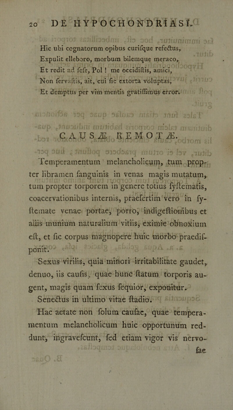 otiiii r; |to) ood twliuni[nffii osi Hic ubi cognatorum opibus curifque refedtus. Expulit elleboro, morbum bilemque meraco,. Et redit ad fcfe, Pol ! me occidiftis, amici, . Non fervaftis, ait, cui fic extorta voluptas, Et demptus per vim mentis gratiffimus error. 7 f f I &lt; -o * i A . i .o'6?5 3/mp fs&gt; iniit zsl&amp;T t?ntjoubni jfni/jidjsd shornoo wolsi w^nhuib mJm C A U S M REMO J M. , luixoTicro eBjrrooisrja3iDm/-msoeocho/n gil opii ^ -inulloq siaofejnq muiir, 'h hv .wlih Temperamentum melancholicum, tum prop¬ ter libramen fanguinis in venas magis mutatum, tum propter torporem in genere totius iyltematis, - fi?/ tn ifn ~ coacervationibus internis, praefertim vero in fy- ftemate venae portae, porro, indigeflionibus et aliis munium naturalium vitiis, eximie obnoxium eft, et fic corpus magnopere huic morbo praediR ponit. Sexus virilis, quia minori irritabilitate gaudet,, denuo, iis caulis., quae hunc flatum torporis au¬ gent, magis quam fexus fequior, exponitur. S en edus in ultimo vitae fladio. Hac aetate non folum caufac, quae tempera¬ mentum melancholicum huic opportunum red¬ dunt, ingravefeunt, fed etiam vigor vis nervo- fae