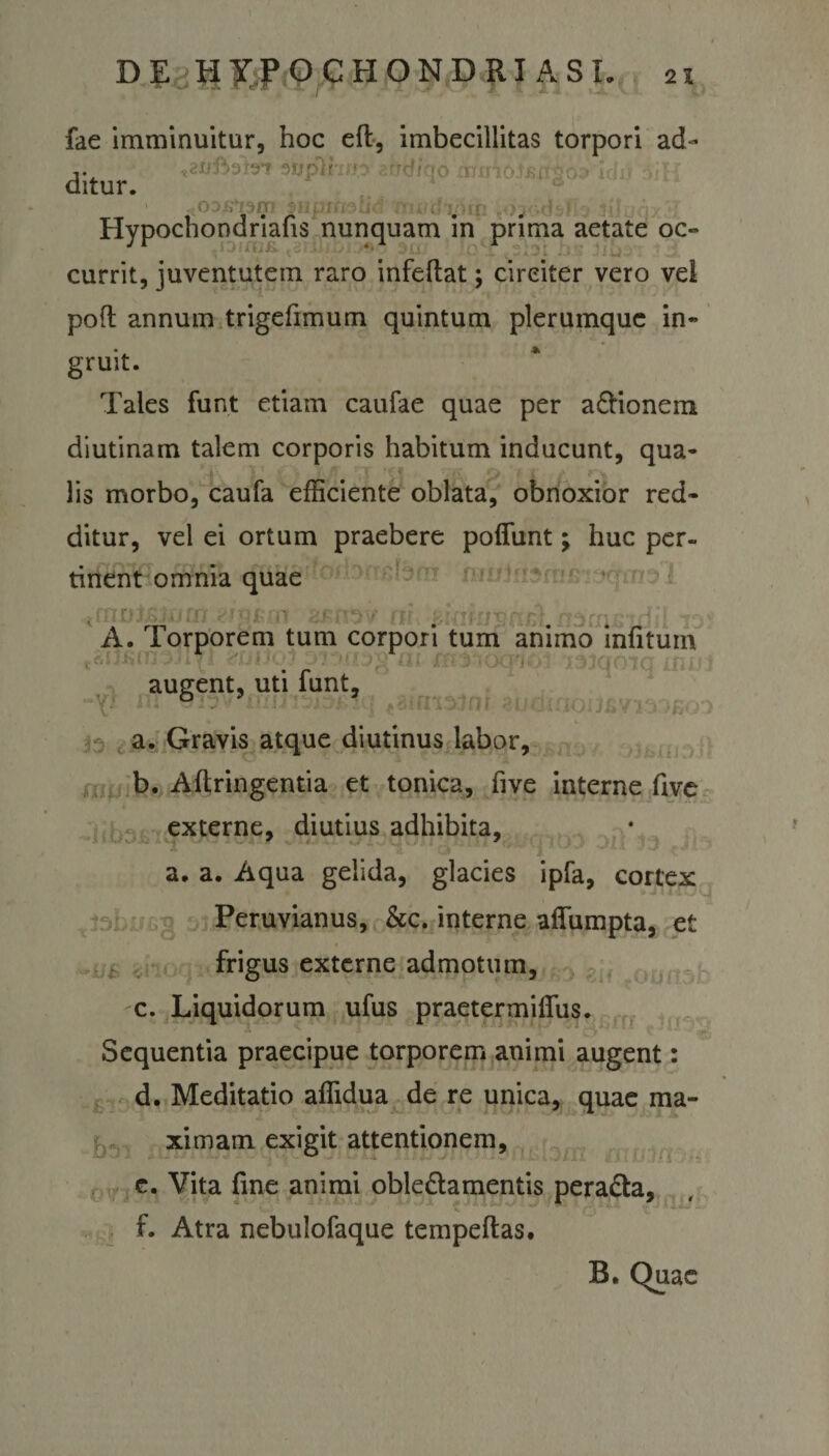 fae imminuitur, hoc eft, imbecillitas torpori ad- '■ - - ? r &gt;• v - oODKki3m 5jjprhstid 'ttu/dyun ^ojodsflo Jtlaqx}! Hypochondriafis nunquam in prima aetate oc- currit, juventutem raro infeftat; circiter vero vel pofl annum trigefimum quintum plerumque in¬ gruit. Tales funt etiam caufae quae per aCtionem diutinam talem corporis habitum inducunt, qua¬ lis morbo, caufa efficiente oblata, obnoxior red¬ ditur, vel ei ortum praebere poflimt; huc per- ^ r'jf i fr, r. tinent omnia quae iUiDisji/fn eigjroi isv ril ziaiuvpd.nscnsidil lof A. Torporem tum corpori tum animo mfitum augent, uti funt,, pifn^n| «udifio U \ . a. Gravis atque diutinus labor, b. Aftringentia et tonica, five interne five externe, diutius adhibita, a. a. Aqua gelida, glacies ipfa, cortex Peruvianus, &amp;c. interne aflumpta, et frigus externe admotum, c. Liquidorum ufus praetermilfus. Sequentia praecipue torporem animi augent: d. Meditatio affidua de re unica, quae ma¬ ximam exigit attentionem, e. Vita fine animi oblectamentis peraCta, f. Atra nebulofaque tempeftas.