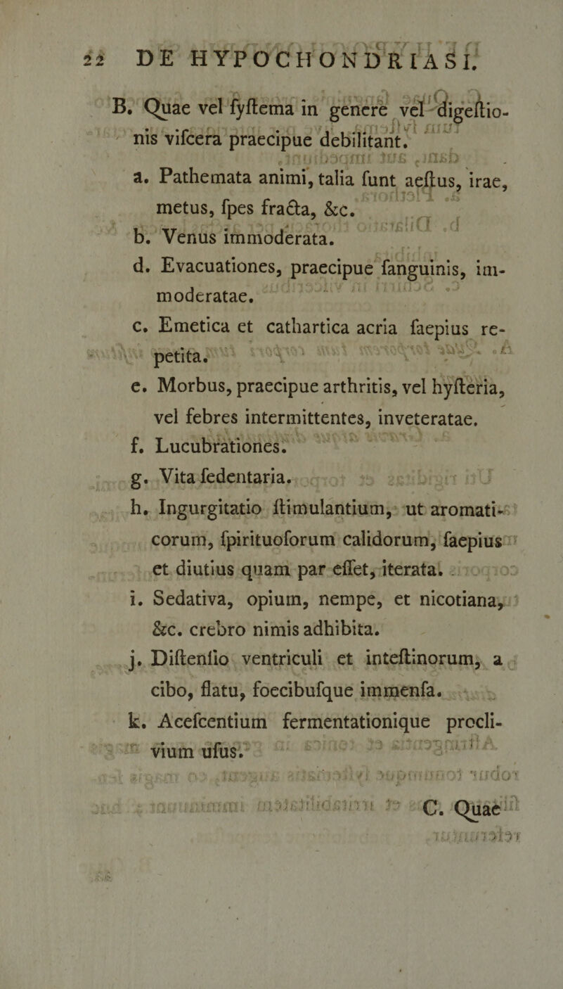 Vv 1 ' . B. Quae vel fyflema in genere vel digeftio- • • i* • ii*»* 11 ■w *' nis vilcera praecipue debilitant. rr * : . . iqm? tu£ cj ni»b ^ a. Pathemata animi, talia funt aeftus, irae, metus, fpes fra&amp;a, &amp;c. JTIOJ i,cJ 1 ; u li b. Venus immoderata. d. Evacuationes, praecipue fanguinis, im- 1 # --i moderatae. c. Emetica et cathartica acria faepius re¬ petita. e. Morbus, praecipue arthritis, vel hyfteria, vel febres intermittentes, inveteratae. * \ f. Lucubrationes. g. Vita fedentaria. h. Ingurgitatio llimulantium, ut aromati¬ corum, fpirituoforum calidorum, faepius et diutius quam par eflet, iterata. i. Sedativa, opium, nempe, et nicotiana, &amp;c. crebro nimis adhibita. j. Diftenlio ventriculi et inteftinorum, a ^ v. V - * 't V cibo, flatu, foecibufque immenfa. k. Acefcentium fermentationique procli¬ vium ufus. m *io1