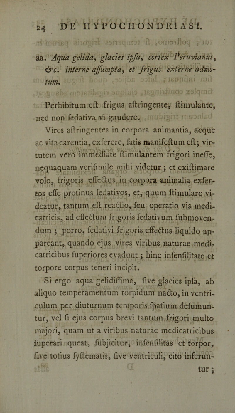 *1 rrcngq ai-rd^ il ?t?n^c ,r?3j fl ^ornaifloq *t iu&gt; aa. Aqua gelida, glacies ipfa, cortex Peruvianus, drr. interne affumpta&gt; et frigus externe admo- ftWB. ®» j£2xli lilaop X3 lamii Perhibitum eft frigus aftringente, flimulante, nec non fedativa vi gaudere. Vires aftringentes in corpora animantia, aeque ac vita carentia, exferere, fatis manifeftum efl; vir¬ tutem vero immediate flimulantem frigori indfe, nequaquam verifimile mihi videtur ; et exiftimare BUP OjBJI* U BflBgiO ollO1 volo, frigoris effectus in corpora animalia exfer- tos effe protinus fedativos, et, quum ftimulare vi¬ deatur, tantum efl reactio, feu operatio vis medi- catricis, ad elfc&amp;um i rigoris fedativum fubmoven- dum 5 porro, fedativi frigoris effe&amp;us liquido ap¬ pareant, quando eius vires viribus naturae medi- catricibus fuperiores evadunt; hinc infenfiiitate et torpore corpus teneri incipit. Si ergo aqua gelidiffima, five glacies ipfa, ab aliquo temperamentum torpidum na&amp;o, in ventri¬ culum per diuturnum temporis fpatium defumun- tur, vel fi ejus corpus brevi tantum frigori multo majori, quam ut a viribus naturae medicatricibus fuperari queat, fubjicitur, infenfilitas et torpor, five totius fyftematis, five ventriculi, cito inferun¬ tur j