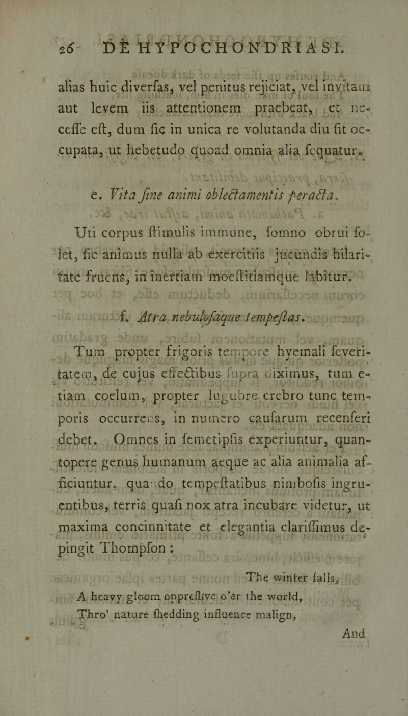 cb^t 5flj..qp zsli/o-iJ»nA alias huic diverfas, vel penitus rejiciat, vel invitatu aut levem iis attentionem praebeat, et ne- ceffe eft, dum fic in unica re volutanda diu fit oc¬ cupata, ut hebetudo quoad omnia alia fequatur* '  ■ &lt;. ■ t « V V, f\ -f - \ V *0\ -■ •, » • I V:. t\ • ' r. v c, V\ e. Vita fine aninii oblectamentis fer ad a, - 'C ....'A ^ \ / ’ \l I Uti corpus (limulis immane, fomno obrui fo~ Iet, (ic animus nulla ab exercitiis jucundis hilari- tate frueris, in inertiam moeditiamque fabitur. &lt;°,n tsii cnfnhnKsrt i ii*+( ■sc*/*# rt; - - - - ■ -l~ . •&gt;-- --v 1 •' / • - . f. Atra nebuiofaque tempefas. •,(ll3£b&amp;72 ahffjt .ondul hv t-rtr-. - Tum propter frigoris tempore hyemali feveri- • i tat en? * de cuius effectibus uipra uiximus, tum e- tiam coelum, propter lugubre crebro tunc tem¬ poris occurrens, in numero caufarum recenferi debet. Omnes in femetipfis experiuntur, quan¬ topere genus humanum aeque ac alia animalia af¬ ficiuntur. quando tempeflatibus nimbofis ingru¬ entibus, terris quafi nox atra incubare videtur, ut maxima concinnitate et elegantia clariffimus de¬ pingit Thompfon: The winter falis, A heavy gloom oppreflive o’er the world, Thro’ nature fhedding influence malign. And *