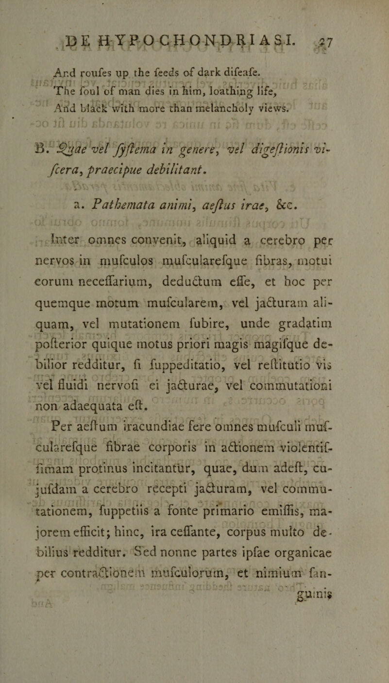 And roufes up the feeds o-f dark difeafe. The foul of man dies in him, loathing life. And black with more chan melancholy views. oo Jfl jjib fibnfilnlov at foiw; ni pr) rruvh Tlm» • | ♦ • . t ' r B. 'SHjt&amp;e vel fyftema in genere, vel digejlionis vi- /cera, praecipue debilitant. a. Pathemata ani mi, aejlus irae&gt; &amp;c. o.s iXiicio orimor mu silufufii #nu io) 'jTJ Inter omnes convenit, aliquid a cerebro per nervos in mufculos inufcularefque fibras, raptui eorum neceflarium, dedudtum efie, et hoc per quemque motum mufcularem, vel jadturam ali¬ quam, vel mutationem lubire, unde gradatim pofterior quique motus priori magis magilque de- bilior redditur, fi fuppeditatio, vel refiitutio vis vel fluidi nervofi ei jadturae, vel commutationi non adaequata eft. Per aeflum iracundiae fere omnes mufculi mufi- cularefque fibrae corporis in adtionem violentif- fiimam protinus incitantur, quae, dum adeft, cu- jufdam a cerebro recepti jadturam, vel coinmu- - * i j j-. vf‘. ' &amp; - ; tationem, fuppetiis a fonte primario emiflis, ma¬ jorem efficit; hinc, ira ceffante, corpus multo de¬ bilius redditur. Sed nonne partes ipfae organicae per contractionem imucuio.ru rn, et nimium fan-