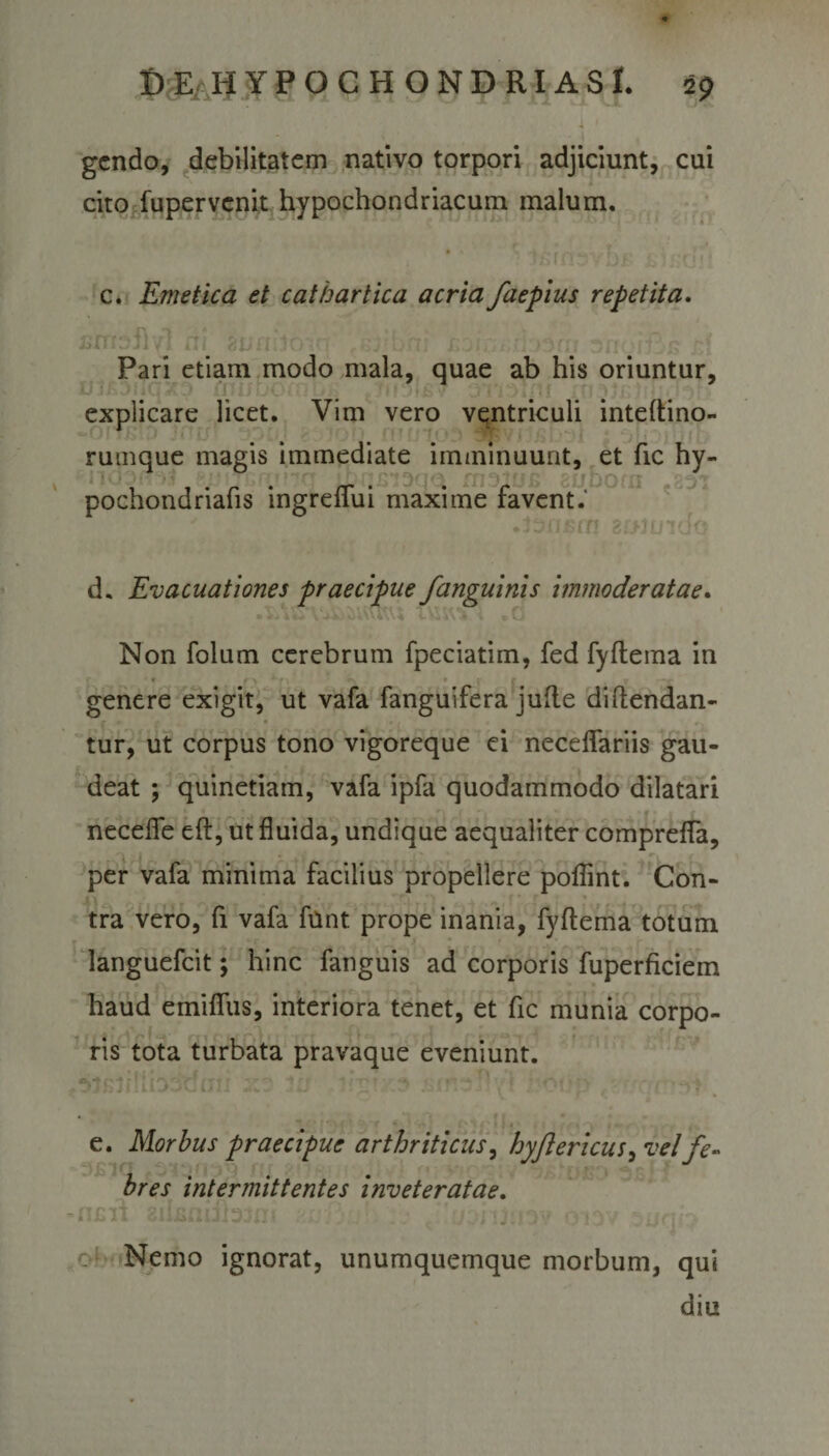 gendo, debilitatem nativo torpori adjiciunt, cui cito fupervenit hypochondriacum malum. c. Emetica et cathartica acria faepius repetita. sntbfm ni gjjflboirr ahuiils ■’ Pari etiam modo mala, quae ab his oriuntur, explicare licet. Vim vero ventriculi inteftino- rumque magis immediate imminuunt, et fic hy- GitcfofhJ spihuinaqci fnsius euboas pochondriafis ingreffui maxime favent.' • Tl 3J&gt;JUlClO d. Evacuationes praecipue /anguinis immoderatae. u$WV&lt; . 0 Non folum cerebrum fpeciatim, fed fyftema in t r \ r ■ • f i' f y -* genere exigit, ut vafa fanguifera jufte diftendan- • . tur, ut corpus tono vigoreque ei necdfariis gau¬ deat ; quinetiam, vafa ipfa quodammodo dilatari necdfe eft, ut fluida, undique aequaliter comprefla, per vafa minima facilius propellere poflint. Con- tra vero, fi vafa funt prope inania, fyftema totum languefcit; hinc fanguis ad corporis fuperficiem haud emifliis, interiora tenet, et fic munia corpo¬ ris tota turbata pravaque eveniunt. -I  -&gt; i ' : P ' «, *- i e. Morbus praecipue arthriticus, hyjlericus, vel fe¬ bres intermittentes inveteratae. JI JJlJ \ \j  ‘3 1 JJ{/ Nemo ignorat, unumquemque morbum, qui diu