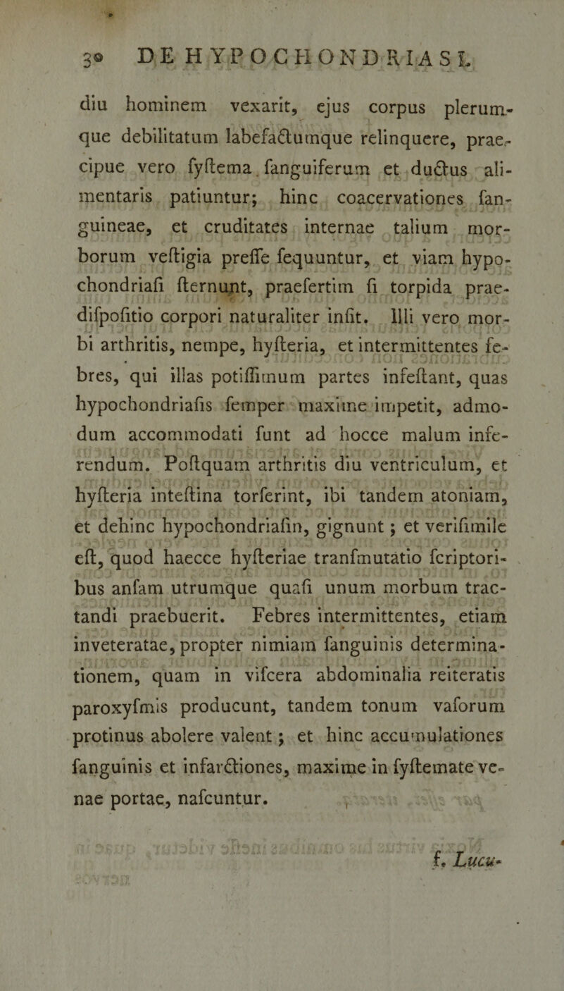 diu hominem vexarit, ejus corpus plerum¬ que debilitatum labefa&amp;umque relinquere, prae¬ cipue vero fyftema. fanguiferum et du&amp;us ali- mentaris patiuntur; hinc coacervationes fan- guineae, et cruditates internae talium mor¬ borum veftigia prefle fequuntur, et viam hypo- chondriafi fternunt, praefertim fi torpida prae- difpofitio corpori naturaliter infit. Illi vero mor¬ bi arthritis, nempe, hyfteria, et intermittentes fe- « ..o • non zsnonxncro bres, qui illas potiffimum partes infeftant, quas hypochondriafis femper maxime impetit, admo¬ dum accommodati funt ad hocce malum infe¬ rendum. Poftquam arthritis diu ventriculum, et hyfteria inteftina torferint, ibi tandem atoniam, et dehinc hypochondriafin, gignunt; et verifnnile eft, quod haecce hyftcriae tranfmutatio fcriptori- bus anfam utrumque quafi unum morbum trac¬ tandi praebuerit. Febres intermittentes, etiam inveteratae, propter nimiam fanguinis determina¬ tionem, quam in vifcera abdominalia reiteratis paroxyfmis producunt, tandem tonum vaforum protinus abolere valent; et hinc accumulationes fanguinis et infardtiones, maxime in fyflemate ve¬ nae portae, nafcuntur. f. Lucu-